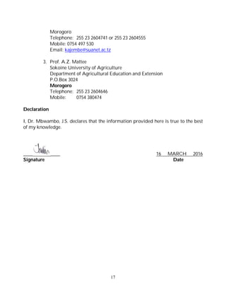 17
Morogoro
Telephone: 255 23 2604741 or 255 23 2604555
Mobile: 0754 497 530
Email: kajembe@suanet.ac.tz
3. Prof. A.Z. Mattee
Sokoine University of Agriculture
Department of Agricultural Education and Extension
P.O.Box 3024
Morogoro
Telephone: 255 23 2604646
Mobile: 0754 380474
Declaration
I, Dr. Mbwambo, J.S. declares that the information provided here is true to the best
of my knowledge.
____ ____ 16 MARCH 2016
Signature Date
 