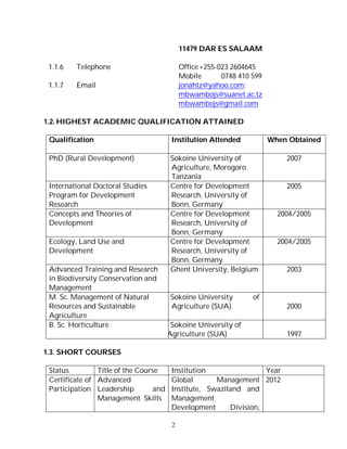 2
11479 DAR ES SALAAM
1.1.6 Telephone Office+255-023 2604645
Mobile 0748 410 599
1.1.7 Email jonahtz@yahoo.com;
mbwambojs@suanet.ac.tz
mbwambojs@gmail.com
1.2. HIGHEST ACADEMIC QUALIFICATION ATTAINED
Qualification Institution Attended When Obtained
PhD (Rural Development) Sokoine University of
Agriculture, Morogoro
Tanzania
2007
International Doctoral Studies
Program for Development
Research
Centre for Development
Research, University of
Bonn, Germany
2005
Concepts and Theories of
Development
Centre for Development
Research, University of
Bonn, Germany
2004/2005
Ecology, Land Use and
Development
Centre for Development
Research, University of
Bonn, Germany
2004/2005
Advanced Training and Research
in Biodiversity Conservation and
Management
Ghent University, Belgium 2003
M. Sc. Management of Natural
Resources and Sustainable
Agriculture
Sokoine University of
Agriculture (SUA) 2000
B. Sc. Horticulture Sokoine University of
Agriculture (SUA) 1997
1.3. SHORT COURSES
Status Title of the Course Institution Year
Certificate of
Participation
Advanced
Leadership and
Management Skills
Global Management
Institute, Swaziland and
Management
Development Division,
2012
 