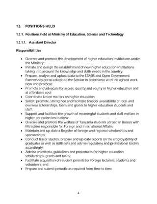 4
1.3. POSITIONS HELD
1.3.1. Positions held at Ministry of Education, Science and Technology
1.3.1.1. Assistant Director
Responsibilities
 Oversee and promote the development of higher education institutions under
the Ministry;
 Initiate and design the establishment of new higher education institutions
taking into account the knowledge and skills needs in the country;
 Prepare, analyse and upload data to the ESMIS and Open Government
Partnership portal related to the Section in accordance with the agreed work
flow and protocol;
 Promote and advocate for access, quality and equity in higher education and
at affordable cost;
 Coordinate Union matters on higher education;
 Solicit, promote, strengthen and facilitate broader availability of local and
overseas scholarships, loans and grants to higher education students and
staff;
 Support and facilitate the growth of meaningful students and staff welfare in
higher education institutions;
 Oversee and promote the welfare of Tanzania students abroad in liaison with
Ministries responsible for Foreign and International Affairs;
 Maintain and up-date a Register of foreign and regional scholarships and
sponsorships;
 Conduct tracer studies, prepare and up-date reports on the employability of
graduates as well as skills sets and advise regulatory and professional bodies
accordingly;
 Advise on criteria, guidelines and procedures for higher education
scholarships, grants and loans;
 Facilitate acquisition of resident permits for foreign lecturers, students and
volunteers; and
 Prepare and submit periodic as required from time to time.
 