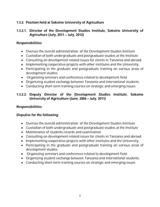 5
1.3.2. Position held at Sokoine University of Agriculture
1.3.2.1. Director of the Development Studies Institute, Sokoine University of
Agriculture (July, 2011 – July, 2012)
Responsibilities
 Oversee the overall administration of the Development Studies Institute
 Custodian of both undergraduate and postgraduate studies at the Institute
 Consulting on development related issues for clients in Tanzania and abroad.
 Implementing cooperative projects with other institutes and the University.
 Participating in the graduate and postgraduate training on various areas of
development studies
 Organizing seminars and conferences related to development field.
 Organizing student exchange between Tanzania and international students.
 Conducting short-term training courses on strategic and emerging issues
1.3.2.2. Deputy Director of the Development Studies Institute, Sokoine
University of Agriculture (June, 2006 – July, 2011)
Responsibilities
Deputise for the following:
 Oversee the overall administration of the Development Studies Institute
 Custodian of both undergraduate and postgraduate studies at the Institute
 Maintenance of students records and examination
 Consulting on development related issues for clients in Tanzania and abroad.
 Implementing cooperative projects with other institutes and the University.
 Participating in the graduate and postgraduate training on various areas of
development studies
 Organizing seminars and conferences related to development field.
 Organizing student exchange between Tanzania and international students.
 Conducting short-term training courses on strategic and emerging issues
 