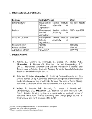 7
3. PROFESSIONAL EXPERIENCE
Position Institute/Project When
Senior Lecturer Development Studies Institute,
Sokoine University of
Agriculture
July 2011 - todate
Lecturer Development Studies Institute,
Sokoine University of
Agriculture
2007 – June 2011
Assistant Lecturer Development Studies Institute,
Sokoine University of
Agriculture
2002–2006
Research Fellow 1SCSRD 2001-2002
Research Fellow 2ESRF 2000-2001
Agriculture Officer 3UMADEP 1997-1998
4. PUBLICATIONS
4.1. Kabote, S.J., Mamiro, D., Synnevåg, G., Urassa, J.K., Mattee, A.Z..,
Mbwambo, J.S., Nombo, C.I., Masolwa, L.M and Chingonikaya, E.E.
(2014). Inter-annual Anomaly and Seasonal Variability of Rainfall and
Temperature in Selected Semi-arid Areas of Tanzania. Journal of Continuing
Education and Extension 4(2): 295-317.
4.2. Tatu Said Mnimbo, Mbwambo, J.S., Frederick Cassian Kahimba and Siza
Donald Tumbo (2015). A gendered analysis of perception and vulnerability
to climate change among smallholder farmers: The case of Same District,
Tanzania. Journal of Climate and Development. Vol. 8, Issue 1, 2016.
4.3. Kabote, S.J., Mamiro, D.P., Synnevåg, G., Urassa, J.K., Mattee, A.Z.,
Chingonikaya, E.E., Mbwambo, J.S., Nombo, C.I and Masolwa, L.M.
(2014). Rain-fed farming system at a crossroads in semi-arid areas of
Tanzania: what roles climate variability and change play? Journal of
Environment and Earth Sciences 4(16): 85-101
1
Sokoine University of Agriculture Center for Sustainable Rural Development
2
Economic and Social Research Foundation
3
Uluguru Mountains Agriculture Development Project
 