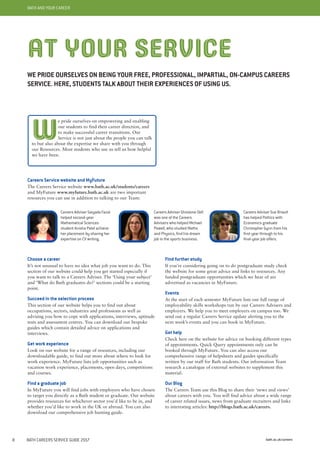 bath.ac.uk/careers8 BATH CAREERS SERVICE GUIDE 2017
BATH AND YOUR CAREER
AT YOUR SERVICE
WE PRIDE OURSELVES ON BEING YOUR FREE, PROFESSIONAL, IMPARTIAL, ON-CAMPUS CAREERS
SERVICE. HERE, STUDENTS TALK ABOUT THEIR EXPERIENCES OF USING US.
Careers Service website and MyFuture
The Careers Service website www.bath.ac.uk/students/careers
and MyFuture www.myfuture.bath.ac.uk are two important
resources you can use in addition to talking to our Team:
Choose a career
It’s not unusual to have no idea what job you want to do. This
section of our website could help you get started especially if
you want to talk to a Careers Adviser. The ‘Using your subject’
and ‘What do Bath graduates do?’ sections could be a starting
point.
Succeed in the selection process
This section of our website helps you to find out about
occupations, sectors, industries and professions as well as
advising you how to cope with applications, interviews, aptitude
tests and assessment centres. You can download our bespoke
guides which contain detailed advice on applications and
interviews.
Get work experience
Look on our website for a range of resources, including our
downloadable guide, to find out more about where to look for
work experience. MyFuture lists job opportunities such as
vacation work experience, placements, open days, competitions
and courses.
Find a graduate job
In MyFuture you will find jobs with employers who have chosen
to target you directly as a Bath student or graduate. Our website
provides resources for whichever sector you’d like to be in, and
whether you’d like to work in the UK or abroad. You can also
download our comprehensive job hunting guide.
Find further study
If you’re considering going on to do postgraduate study check
the website for some great advice and links to resources. Any
funded postgraduate opportunities which we hear of are
advertised as vacancies in MyFuture.
Events
At the start of each semester MyFuture lists our full range of
employability skills workshops run by our Careers Advisers and
employers. We help you to meet employers on campus too. We
send out a regular Careers Service update alerting you to the
next week’s events and you can book in MyFuture.
Get help
Check here on the website for advice on booking different types
of appointments. Quick Query appointments only can be
booked through MyFuture. You can also access our
comprehensive range of helpsheets and guides specifically
written by our staff for Bath students. Our information Team
research a catalogue of external websites to supplement this
material.
Our Blog
The Careers Team use this Blog to share their ‘news and views’
about careers with you. You will find advice about a wide range
of career related issues, news from graduate recruiters and links
to interesting articles: http://blogs.bath.ac.uk/careers.
Careers Adviser Saiyada Fazal
helped second-year
Mathematical Sciences
student Anisha Patel achieve
her placement by sharing her
expertise on CV writing.
Careers Adviser Ghislaine Dell
was one of the Careers
Advisers who helped Michael
Powell, who studied Maths
and Physics, find his dream
job in the sports business.
Careers Adviser Sue Briault
has helped Politics with
Economics graduate
Christopher Gynn from his
first year through to his
final-year job offers.
W
e pride ourselves on empowering and enabling
our students to find their career direction, and
to make successful career transitions. Our
Service is not just about the people you can talk
to but also about the expertise we share with you through
our Resources. Most students who use us tell us how helpful
we have been.
 