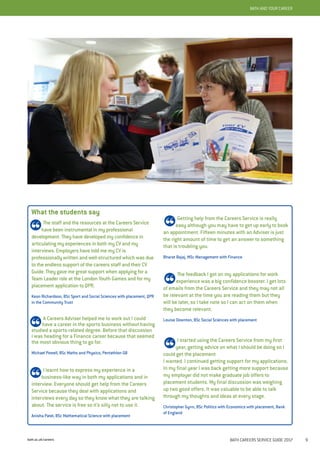 bath.ac.uk/careers BATH CAREERS SERVICE GUIDE 2017 9
BATH AND YOUR CAREERBATH AND YOUR CAREER
What the students say
The staff and the resources at the Careers Service
have been instrumental in my professional
development. They have developed my confidence in
articulating my experiences in both my CV and my
interviews. Employers have told me my CV is
professionally written and well-structured which was due
to the endless support of the careers staff and their CV
Guide. They gave me great support when applying for a
Team Leader role at the London Youth Games and for my
placement application to QPR.
Keon Richardson, BSc Sport and Social Sciences with placement, QPR
in the Community Trust
A Careers Adviser helped me to work out I could
have a career in the sports business without having
studied a sports-related degree. Before that discussion
I was heading for a Finance career because that seemed
the most obvious thing to go for.
Michael Powell, BSc Maths and Physics, Pentathlon GB
I learnt how to express my experience in a
business-like way in both my applications and in
interview. Everyone should get help from the Careers
Service because they deal with applications and
interviews every day so they know what they are talking
about. The service is free so it’s silly not to use it.
Anisha Patel, BSc Mathematical Science with placement
Getting help from the Careers Service is really
easy although you may have to get up early to book
an appointment. Fifteen minutes with an Adviser is just
the right amount of time to get an answer to something
that is troubling you.
Bharat Bajaj, MSc Management with Finance
The feedback I got on my applications for work
experience was a big confidence booster. I get lots
of emails from the Careers Service and they may not all
be relevant at the time you are reading them but they
will be later, so I take note so I can act on them when
they become relevant.
Louise Downton, BSc Social Sciences with placement
I started using the Careers Service from my first
year, getting advice on what I should be doing so I
could get the placement
I wanted. I continued getting support for my applications.
In my final year I was back getting more support because
my employer did not make graduate job offers to
placement students. My final discussion was weighing
up two good offers. It was valuable to be able to talk
through my thoughts and ideas at every stage.
Christopher Gynn, BSc Politics with Economics with placement, Bank
of England
 