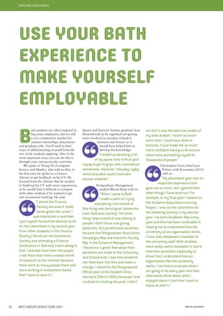 bath.ac.uk/careers10 BATH CAREERS SERVICE GUIDE 2017
BATH AND YOUR CAREER
Sports and Exercise Science graduate Sean
Howard told us he regretted not getting
more involved in societies related to
business and finance as it
would have helped him to
develop his knowledge:
“I ended up devoting a lot
of my spare time in final year
trying to get to grips with commercial
awareness. However, I did play rugby,
which provided useful interview
answer material.”
Postgraduate Management
student Bharat Bajaj told us:
“When I came to Bath
I made a point of trying
everything I am scared of.
One thing was dancing so I joined the
Latin Ballroom Society! The other
thing I was scared of was talking to
people I didn’t know and giving
speeches. So I joined some societies,
became the Postgraduate Association
Campaigns Rep and stood for Faculty
Rep in the School of Management.
I found out a great deal about how
decisions are made at the University
and School level. I saw how students
can feed back into this and make a
change. I stood for the Postgraduate
Officer post in the Student Union
elections (March 2016) because I was
involved in creating the post. I didn’t
win but it was the best two weeks of
my time at Bath. I learnt so much
more than I could have done in
lectures. It just made me so much
more confident having to do lecture
shout-outs and selling myself to
thousands of people.”
Christopher Gynn (final-year
Politics with Economics 2015)
told us:
“My placement year was an
important experience and
gave me so much, but I gained from
other things I have done too. For
example, in my final year I worked on
the Students Associates Learning
Project. I was on the committee for
the Debating Society in my second
year. I’ve been Academic Rep every
year and this has been invaluable in
helping me to understand how the
university as an organisation works.
I have also shadowed a member of
the university staff. Both of these
were really useful examples to use in
interview questions especially to
show that I understand how an
organisation like the university
works. I’ve tried to evaluate what I
am going to do every year and then
afterwards think about what I
enjoyed about it and how I want to
move on with it.”
B
ath students are often targeted by
big-name employers, but it’s still
a very competitive market for
summer internships, placements
and graduate jobs. You’ll need to find
ways of differentiating yourself from the
rest of the students applying. One of the
most important ways you can do this is
through your extracurricular activities.
We spoke to Trung Vu (Computer
Science and Maths), who told us that, in
his first year, he spoke to a Careers
Adviser to get feedback on his CV. He
learned from the Adviser that he needed
to build up his CV with more experiences,
as he would find it difficult to compete
with other students if he wanted to get
into investment banking. He said:
“I joined the Finance
Society because it made
sense given the career I
was interested in and then
I put myself forward for election to be
on the Committee in my second year.
From other students in the Finance
Society I found out the Economics
Society was attending a Finance
Conference in York and I went along to
that. I learned more from the people
I met there than from a whole month
of research on the internet because
there were so many people there who
were working in investment banks
that I want to work in.”
USE YOUR BATH
EXPERIENCE TO
MAKE YOURSELF
EMPLOYABLE
 