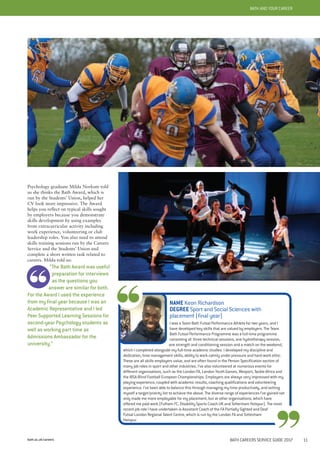 bath.ac.uk/careers
BATH AND YOUR CAREER
Psychology graduate Milda Norkute told
us she thinks the Bath Award, which is
run by the Students’ Union, helped her
CV look more impressive. The Award
helps you reflect on typical skills sought
by employers because you demonstrate
skills development by using examples
from extracurricular activity including
work experience, volunteering or club
leadership roles. You also need to attend
skills training sessions run by the Careers
Service and the Students’ Union and
complete a short written task related to
careers. Milda told us:
“The Bath Award was useful
preparation for interviews
as the questions you
answer are similar for both.
For the Award I used the experience
from my final year because I was an
Academic Representative and I led
Peer Supported Learning Sessions for
second-year Psychology students as
well as working part time as
Admissions Ambassador for the
university.”
BATH AND YOUR CAREER
BATH CAREERS SERVICE GUIDE 2017 11
NAME Keon Richardson
DEGREE Sport and Social Sciences with
placement (final year)
I was a Team Bath Futsal Performance Athlete for two years, and I
have developed key skills that are valued by employers. The Team
Bath Futsal Performance Programme was a full-time programme
consisting of: three technical sessions, one hydrotherapy session,
one strength and conditioning session and a match on the weekend,
which I completed alongside my full-time academic studies. I developed my discipline and
dedication, time management skills, ability to work calmly under pressure and hard-work ethic.
These are all skills employers value, and are often found in the Person Specification section of
many job roles in sport and other industries. I’ve also volunteered at numerous events for
different organisations, such as the London FA, London Youth Games, Wesport, Tackle Africa and
the IBSA Blind Football European Championships. Employers are always very impressed with my
playing experience, coupled with academic results, coaching qualifications and volunteering
experience. I’ve been able to balance this through managing my time productively, and setting
myself a target/priority list to achieve the above. The diverse range of experiences I’ve gained not
only made me more employable for my placement, but at other organisations, which have
offered me paid work (Fulham FC, Disability Sports Coach UK and Tottenham Hotspur). The most
recent job role I have undertaken is Assistant Coach of the FA Partially Sighted and Deaf
Futsal London Regional Talent Centre, which is run by the London FA and Tottenham
Hotspur.
 