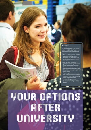 YOUR OPTIONS
AFTER
UNIVERSITY
Resources
The best place to start is our website.
Look at www.bath.ac.uk/careers and
select options from ‘Choose a career’
such as:
• ‘Find out what you want’ – including
leaflets on choosing a career,
whether to use your subject or not
and some specific subject-related
resources.
• ‘Find out about occupations’ – a
great place to start if you have a few
career ideas you want to explore.
• ‘Get one-to-one help’ – information on
how you can arrange to see a Careers
Adviser along with what to expect and
how to prepare.
• ‘Try online guidance tools’ – direct
links to Prospects Planner and other
resources, which are great starting
points for generating ideas.
• ‘What do Bath graduates do?’ –
destinations of Bath graduates by
subject.
 