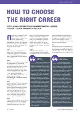 bath.ac.uk/careers BATH CAREERS SERVICE GUIDE 2017 13
YOUR OPTIONS AFTER UNIVERSITY
N
o-one says it is going to be easy
trying to work out what you
want to do with your life. In our
opinion, spending time
exploring your options is so much more
important than following the crowd and
later discovering you don’t like what you
have opted for. So here are six steps you
can take to get you started.
Step 1
Embrace the uncertainty and take some
action. Being unsure about your future
career can be a big worry so don’t be too
hard on yourself to get the answer too
quickly. Having more than one option is
not a bad thing.
Step 2
Get a plan. Easier said than done perhaps,
but imagine how you would advise
somebody else to tackle the same task.
Working out what you want to do is just
like any research project. You are a
student, so you should be good at this.
Don’t let your emotions get in the way of
basic research. Start with the ‘Choose a
Career’ section of our website
www.bath.ac.uk/careers and read Career
Choice articles in our blog
http://blogs.bath.ac.uk/careers/category/
career-choice/.
Step 3
What’s your story? What are the common
themes in the things you have done so
far? What skills are you most drawn to
using? What are you interested in? What
do you find boring and why? What are
your values in relation to the type of
work you do or the employer you will
work for? Learn to become confident in
talking about these things so you are
ready for applications and interviews.
Step 4
Be curious and get talking to people doing
jobs you could do. You can learn a lot
from people who enjoy their work. We
organise for employers to come onto
campus for Careers Fairs and individual
employer events. Talk to family and
friends, lecturers and anyone else you
might know. Use the Bath Connection
(search on the university website) to
contact Bath Graduates and use the
Alumni menu option on your LinkedIn
profile to connect with even more Bath
alumni.
Step 5
Be flexible and adaptable because the
world of work is constantly changing.
You will be making decisions about your
HOW TO CHOOSE
THE RIGHT CAREER
HERE IS OUR SIX-STEP PLAN TO CHOOSING A CAREER AND TWO STUDENTS’
EXPERIENCES OF HOW IT HAS WORKED FOR THEM.
Michael Powell
Maths and Physics
Halfway through my degree I
realised I wasn’t particularly enjoying it that
much, but I decided I was going to carry on
because I was doing OK. I went to the Careers
Service to help me decide what I could go on
to. It became clear my big interest was sport.
I was elected as Sports Editor for Bath Impact
which I did during my third year, having
started out as a writer in my second year.
I really enjoyed that as I went out to quite a
few live sport fixtures. I was thinking about
sports journalism and exploring that as an
option. I also thought about my subject and
realised that I enjoyed Maths more at school
so also started looking at finance, possibly
working for one of the Big 4. They seemed
polar opposites but after talking with a
Careers Adviser, she suggested looking at
finance roles within a sports setting. At that
time I found out about the Santander Student
Intern Programme for Finalists and Graduates
which is a paid, entrepreneurial internship
programme that provides paid-for work
experience within local businesses. I got a
place in a sports business and that is now my
direction. My advice is to follow your heart.
I got caught up in thinking about my subjects
which led me to Finance but the lightbulb
moment was talking to a Careers Adviser and
realising that, even though I didn’t have a
sports-related degree I could still work in the
sports business.
career throughout your working life so
this choice is your next move, not your
lifelong choice. Being open minded and
aware of your strengths, skills and
interests is more important than pinning a
label on your future job title.
Step 6
Ask for help because everyone needs help
with big decisions. Engage with Careers
Service resources and our team because it
will take a while to work through this but
we can help you every step along the way.
Shaun Lee
M. Pharmacy
Before I came to university I did a
placement in a retail pharmacy and I was
particularly impressed with the pharmacist.
He was one guy who knew all this stuff about
the different coloured pills. I was interested in
why he chose one strength over another, why
he didn’t choose to be a doctor and as I have
spent time studying my degree I know my
interest still remains. I didn’t want to stay at
home to study and so I got a scholarship to
study in the UK. We do have several arranged
placements on our course but I have also
organised my own internships every summer
from the first year. I have done community
and hospital work experience but I have also
gained industrial research experience which
is where the Careers Service has helped me a
lot. Pharmacy students don’t tend to venture
there. I would say don’t narrow down your
options too early. It is very easy to follow the
crowd and go with the flow. The University and
your lecturers may steer you in a particular
direction but you need to make sure you look
at the alternatives for yourself too. That way
you will find out what you really like the most
or at the very least decide on the things you
dislike and want to avoid. Advice for
international students? Go for it! I was quite
intimidated in my first year and didn’t expect
to get a summer placement in the UK so I
made no UK applications but I realise now that
it is your skills not your nationality that
matters in pharmacy.
 