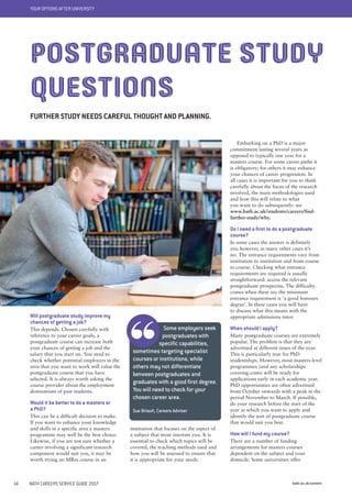 YOUR OPTIONS AFTER UNIVERSITY
bath.ac.uk/careers14 BATH CAREERS SERVICE GUIDE 2017
institution that focuses on the aspect of
a subject that most interests you. It is
essential to check which topics will be
covered, the teaching methods used and
how you will be assessed to ensure that
it is appropriate for your needs.
Will postgraduate study improve my
chances of getting a job?
This depends. Chosen carefully with
reference to your career goals, a
postgraduate course can increase both
your chances of getting a job and the
salary that you start on. You need to
check whether potential employers in the
area that you want to work will value the
postgraduate course that you have
selected. It is always worth asking the
course provider about the employment
destinations of past students.
Would it be better to do a masters or
a PhD?
This can be a difficult decision to make.
If you want to enhance your knowledge
and skills in a specific area a masters
programme may well be the best choice.
Likewise, if you are not sure whether a
career involving a significant research
component would suit you, it may be
worth trying an MRes course in an
Some employers seek
postgraduates with
specific capabilities,
sometimes targeting specialist
courses or institutions, while
others may not differentiate
between postgraduates and
graduates with a good first degree.
You will need to check for your
chosen career area.
Sue Briault, Careers Adviser
POSTGRADUATE STUDY
QUESTIONS
FURTHER STUDY NEEDS CAREFUL THOUGHT AND PLANNING.
Embarking on a PhD is a major
commitment lasting several years as
opposed to typically one year for a
masters course. For some career paths it
is obligatory; for others it may enhance
your chances of career progression. In
all cases it is important for you to think
carefully about the focus of the research
involved, the main methodologies used
and how this will relate to what
you want to do subsequently: see
www.bath.ac.uk/students/careers/find-
further-study/why.
Do I need a first to do a postgraduate
course?
In some cases the answer is definitely
yes; however, in many other cases it’s
no. The entrance requirements vary from
institution to institution and from course
to course. Checking what entrance
requirements are required is usually
straightforward: access the relevant
postgraduate prospectus. The difficulty
comes when these say the minimum
entrance requirement is ‘a good honours
degree’. In these cases you will have
to discuss what this means with the
appropriate admissions tutor.
When should I apply?
Many postgraduate courses are extremely
popular. The problem is that they are
advertised at different times of the year.
This is particularly true for PhD
studentships. However, most masters-level
programmes (and any scholarships
covering costs) will be ready for
applications early in each academic year.
PhD opportunities are often advertised
from October onwards with a peak in the
period November to March. If possible,
do your research before the start of the
year in which you want to apply and
identify the sort of postgraduate course
that would suit you best.
How will I fund my course?
There are a number of funding
arrangements for masters courses
dependent on the subject and your
domicile. Some universities offer
 
