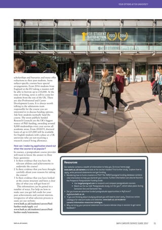 bath.ac.uk/careers BATH CAREERS SERVICE GUIDE 2017 15
YOUR OPTIONS AFTER UNIVERSITY
Resources
Our website contains a wealth of information to help you. Go to our home page:
www.bath.ac.uk/careers and look at the section headed 'Find further study'. Explore how to
apply, write personal statements and get funding.
• Wondering how to fund a masters or PhD? The TARGETpostgrad funding database contains
vital information to help you bankroll your course. Further information can also be found in
the Prospects Postgraduate Funding Guide.
• Use targetpostgrad.com to research and compare postgraduate courses.
• Watch out for our talk ‘Postgraduate study: is it for you?’, which takes place during
Semester One and Semester Two.
• Did you know we advertise funded postgraduate opportunities in MyFuture?
myfuture.bath.ac.uk.
• If you are thinking about studying abroad you will need to start early. Check our online
catalogue for relevant books and websites. www.bath.ac.uk/students/
careers/information-resources/catalogue.
• Why not bring your personal statement to a Careers Adviser drop-in session to get some
feedback?
scholarships and bursaries and many offer
reductions to their past students. Some
subject-specific courses have special
arrangements. From 2016 students from
England or the EU taking a masters will
be able to borrow up to £10,000. At the
time of writing, news is still to come for
students from the rest of the UK. There
are also Professional and Career
Development Loans. It is always worth
talking to the admissions team
responsible for the course you are
interested in to discuss funding options.
Ask how students normally fund the
course. The seven publicly funded
Research Councils are the UK’s biggest
source of PhD funding, awarding around
8,000 studentships every year across all
academic areas. From 2018/19, doctoral
loans of up to £25,000 will be available
for English students with a place at a UK
university who are not receiving a
research council living allowance.
How can I make my application stand out
when the course is so popular?
In essence, a postgraduate course provider
will want to know the answer to three
basic questions:
1 Is there evidence that you have the
relevant abilities and achievements to
undertake the course?
2 Is there evidence that you have thought
carefully about your reasons for taking
the course?
3 Is there evidence that you have looked
at the course structure and have a clear
idea of what you will get from it?
This information can be gained in a
number of ways. For help on how to
make sure you get full credit for your
past achievements and current interests
irrespective of what selection process is
used, see our website:
www.bath.ac.uk/students/careers/find-
further-study/apply and
www.bath.ac.uk/students/careers/find-
further-study/statements.
 
