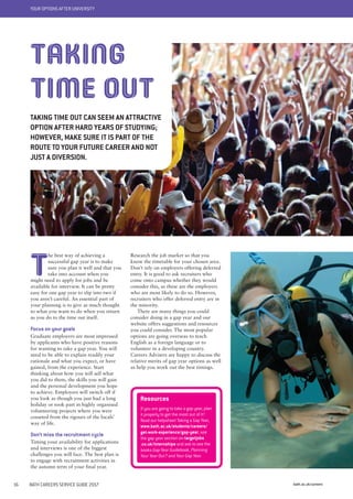 YOUR OPTIONS AFTER UNIVERSITY
bath.ac.uk/careers16 BATH CAREERS SERVICE GUIDE 2017
Research the job market so that you
know the timetable for your chosen area.
Don’t rely on employers offering deferred
entry. It is good to ask recruiters who
come onto campus whether they would
consider this, as these are the employers
who are most likely to do so. However,
recruiters who offer deferred entry are in
the minority.
There are many things you could
consider doing in a gap year and our
website offers suggestions and resources
you could consider. The most popular
options are going overseas to teach
English as a foreign language or to
volunteer in a developing country.
Careers Advisers are happy to discuss the
relative merits of gap year options as well
as help you work out the best timings.
T
he best way of achieving a
successful gap year is to make
sure you plan it well and that you
take into account when you
might need to apply for jobs and be
available for interview. It can be pretty
easy for one gap year to slip into two if
you aren’t careful. An essential part of
your planning is to give as much thought
to what you want to do when you return
as you do to the time out itself.
Focus on your goals
Graduate employers are most impressed
by applicants who have positive reasons
for wanting to take a gap year. You will
need to be able to explain readily your
rationale and what you expect, or have
gained, from the experience. Start
thinking about how you will sell what
you did to them, the skills you will gain
and the personal development you hope
to achieve. Employers will switch off if
you look as though you just had a long
holiday or took part in highly organised
volunteering projects where you were
cosseted from the rigours of the locals’
way of life.
Don’t miss the recruitment cycle
Timing your availability for applications
and interviews is one of the biggest
challenges you will face. The best plan is
to engage with recruitment activities in
the autumn term of your final year.
TAKING
TIME OUT
TAKING TIME OUT CAN SEEM AN ATTRACTIVE
OPTION AFTER HARD YEARS OF STUDYING;
HOWEVER, MAKE SURE IT IS PART OF THE
ROUTE TO YOUR FUTURE CAREER AND NOT
JUST A DIVERSION.
Resources
If you are going to take a gap year, plan
it properly to get the most out of it!
Read our helpsheet Taking a Gap Year,
www.bath.ac.uk/students/careers/
get-work-experience/gap-year, see
the gap year section on targetjobs
.co.uk/internships and ask to see the
books Gap-Year Guidebook, Planning
Your Year Out? and Your Gap Year.
 