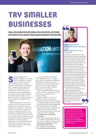 bath.ac.uk/careers BATH CAREERS SERVICE GUIDE 2017 17
A survey published in November
2013, ‘Smaller businesses – a positive
career choice for graduates?’ published by
GTI Media, found that 87 per cent of
undergraduates would be willing to start
their career with a smaller employer,
while 59 per cent of SMEs found it a
challenge to recruit graduates.
Read our guide Finding a graduate job
for advice on how to go about searching
for jobs that are outside the main
graduate schemes.
Finding an SME to work for is a
challenge. Some resources include:
• The Step Programme offers internships
and longer graduate placements mainly
in smaller businesses: www.step.org.uk.
• The Santander Student Internship
Programme operated on campus by the
Students’ Union provides paid for
entrepreneurial internships to final-year
students and recent graduates:
www.bathstudent.com/joblink/
internships.
• Many regional websites for graduates
are useful for finding SMEs in the local
area. See our website for further details:
www.bath.ac.uk/students/careers/
find-a-graduate-job/region.
• Get involved in Enterprise Bath:
www.bathstudent.com/enterprise.
YOUR OPTIONS AFTER UNIVERSITY
TRY SMALLER
BUSINESSES
SMALLER BUSINESSES ARE BONA FIDE EMPLOYERS, OFFERING
DIFFERENT CHALLENGES FROM BIGGER GRADUATE RECRUITERS.
S
mall and medium-sized
enterprises (SMEs) are not easily
visible to students as a starting
point for their career as they
don’t often feature in the events we
organise. Small businesses are defined as
up to 50 employees while up to 250
employees are medium sized. Such
organisations cover job sectors from
advanced science and communication
technology to artisan bakers. Businesses
with high growth potential are more
likely to consider recruiting graduates for
permanent jobs, internships or work
experience.
SMEs usually hire only one or two
people at a time. This means that each
person hired is special and especially
valuable to the company. As a result you
are likely to have far more exposure to
the leaders and decision makers in the
organisation. Smaller organisations may
have less structured career paths, but they
can also offer a steeper learning curve and
accelerated progress for high performers.
Graduates can experience bigger
challenges and responsibilities relatively
early in their careers and may also see
stock options featuring as part of their
remuneration package.
NAME Michael Powell
DEGREE BSc Maths and Physics
(2015)
JOB Membership Services
Co-ordinator
My family run a small business so I was
attracted by the idea of getting experience of
the whole business rather than only seeing
part of it. In my final year I found out about
the Santander Student Intern Programme
that provides paid internships within small,
local businesses. One of the employers,
Iconic Cycling Events, saw I had sports
communication skills and so they offered me
a job. They organise mass participation
cycling sportive events and first of all I did
PR, press releases and social media for them.
They are a very small company, an SME, and
so after the first month my role grew into a
wider range of activities including dealing
with registrations, communicating with
riders both pre- and post-event, analysing
data from past riders to assist with future
marketing techniques and redesigning the
company's website. I felt like I was getting a
much broader business insight.
This led to my current job which is with
another small sports organisation,
Pentathlon GB, where I am in charge of
memberships but I help the Competition and
Events Manager too, so I get to see what they
do all the way through. I feel like I am
getting some great experience for
someone who has only recently
left university.
Enterprise Bath (Student’s Union)
competitions are great for gaining
experience. Seen above left is James
Courtney, BBA student, who turned his
prize-winning app Lux into a business
opportunity for his placement.
www.bath.ac.uk/news/2016/04/12/
student-business-competition-winner-
launches-company
 