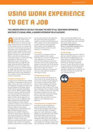 bath.ac.uk/careers BATH CAREERS SERVICE GUIDE 2017 19
BATH AND YOUR CAREERFINDING YOUR FIRST JOB
A
ll work experience counts, even
casual work. At the Careers
Service we see many student
CVs and so we know the wide
range of jobs you do to earn some cash.
From working on farms or in shops and
factories to waitressing and cleaning, we
know these aren’t exciting jobs but they
will show future employers that you can
apply yourself to work, turn up on time
and get a job done to a good standard.
Many casual jobs also show you can
work under pressure. As well as providing
good things to talk about in job
applications you are learning about
yourself and what you might like and
dislike about work. Don’t forget that
although you’ve only worked at a low
level in a company you may have gained
an insight into the business, so you might
be able to talk about how that company
differentiates itself or what challenges it
faces, which is useful in demonstrating
commercial awareness.
Employers value placements
A unique feature of the University of Bath
is the focus on placements as part of your
degree. This is one of the reasons why we
are targeted by top employers. One of our
featured students in this guide, Politics
with Economics graduate Christopher
Gynn, told us: ‘When I applied to Bath
I was set on doing a placement and the
ones that were paid were the business
ones so that’s what I set myself out to
apply for. They did also appeal to me
more. I was very set on applying to the
Bank of England because I had really
enjoyed taking part in their schools
competition during A levels. I knew I was
more interested in policy than finance.
I did also apply to some strategy
consultancies but I heard back from the
Bank of England quickly and my
placement was settled by Christmas.
I learned so much from my placement –
not just about the job I was doing but
things that would help me in any job I
might do.’ A bonus is that many
placement students get job offers from the
employers they work for. Christopher’s
employer required him to re-apply and he
was successful. However, his experience
also impressed another top graduate
employer so he had a choice between two
offers and his Careers Adviser helped him
to make a decision. Recent graduate
labour market reports highlight how
important evidence of previous work
experience is to employers.
Internships
If you can’t do a placement, plenty of
graduate employers offer summer
internships. It is essential to build up your
work experience over your time at
university. Recruitment for some work
experience starts as early as the previous
summer so you need to be off the starting
blocks early in the academic year if you
don’t want to miss out. Look in
MyFuture for advertised vacancies and
check our work experience guide for
other places to look.
Finding work near to home
You may not have much choice but to
return home for the summer. Make sure
you do your research on local employers.
Our website can help with this. Don’t
expect to pick something up at the last
minute. Local work is often found by
pounding the streets with your CV rather
than looking for jobs on websites. A good
plan is to combine casual work with some
thorough investigation of your career
options. First years in particular should
be aware that some top graduate
employers offer taster days or courses,
which are worth checking out in
MyFuture.
Getting experience in popular sectors
Some areas of work are difficult to
get paid experience in. Think about
volunteering and balance that out with
paid casual work. Often overlooked
options are work shadowing or simply
talking to people about their jobs. Think
hard about people you know. Do you
know what your friends’ parents and
siblings do? Who knows, there might be a
contact who could help you with some
work shadowing. Talking to people about
the work they do is equally valuable and
USING WORK EXPERIENCE
TO GET A JOB
THE CAREERS SERVICE CAN HELP YOU MAKE THE MOST OF ALL YOUR WORK EXPERIENCE,
WHETHER IT’S CASUAL WORK, A SUMMER INTERNSHIP OR A PLACEMENT.
shows any potential employer your
motivation and interest. A good starting
point is the Bath Connection, our alumni
network accessible online at
www.bath.ac.uk/students/careers/
choose-a-career/bath-connection. Read
up on networking in our booklet
Finding a Graduate Job.
How we can help
Read Finding Work Experience online or
pick up a copy. We advertise a variety of
opportunities through MyFuture, our
careers gateway for Bath students and
graduates. However, they in no way
represent the full range of potential
vacancies. Careers Service staff can help
you get started on researching potential
employers and advise you on making
speculative applications to employers not
obviously recruiting. Get started with
your investigations early.
I heard about the National
Citizen Service (NCS) which
offers 15- to 17-year-olds the
opportunity to gain useful skills during the
summer vacation through engaging in
social action activities. I had participated in
this when I was at school but I wasn’t very
confident about applying to be a leader
because it was a lot of responsibility but I
want to work with children in the future.
Then I did the Sprint Programme (Women’s
Development) run by the Careers Service
and the main thing I came away with was
that you should let the employer decide if
you can do a job and not rule yourself out
by not applying. Up until I did the
Programme I was reliant on people pushing
me or encouraging me to do things
whereas now I realise I shouldn’t be afraid
of putting myself forward. I also applied to
YMCA Children and Disability department
working on Holiday Play schemes. I got
offers from both!
Louise Downton, Social Sciences (2019)
 