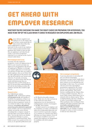 FINDING YOUR FIRST JOB
bath.ac.uk/careers20 BATH CAREERS SERVICE GUIDE 2017
as PR Week for the public relations
sector. Make sure, too, that you keep up
to date with news items about
organisations you are interested in by
reading business sections of newspapers
or the BBC News website.
In-depth research on an employer and
its competitors can make a real difference
when you’re being asked about why you
want to work for a particular company,
or to comment on a business issue that is
affecting your chosen industry. Given all
the resources available to you it’s no
surprise that employers are disappointed
by candidates who fail to prepare
properly.
GET AHEAD WITH
EMPLOYER RESEARCH
WHETHER YOU’RE CHECKING YOU MADE THE RIGHT CHOICE OR PREPARING FOR INTERVIEWS, YOU
NEED TO BE TOP OF THE CLASS WHEN IT COMES TO RESEARCH ON EMPLOYERS AND JOB ROLES.
It never ceases to amaze
me how many graduates
don’t bother to find out who
they are applying to and what the
job entails. I can’t stress enough
how important it is to read up on
this. Lack of preparation really
shows.
Graduate employer
Talk to employers and graduates
A previous placement or internship will
give you obvious networking
opportunities to gain further insight direct
from those in the know. If you don’t have
these contacts you can still build up your
knowledge in other ways. You can attend
relevant careers fairs and employer
presentations organised by the Careers
Service or your department and speak
directly with graduates. The Careers
Service is working with the Alumni office
to bring you Bath Connection. This is a
secure online system, which allows you to
network with our alumni experts. They
are Bath graduates who have volunteered
to talk to current Bath students (and
fellow graduates) about working for their
employer and what’s involved in their job:
www.bath.ac.uk/students/careers/
choose-a-career/bath-connection/
index.html. Use our Finding a Graduate
Job guide for advice on how to network
to find out more about jobs.
C
areers Advisers regularly meet
employers on or off campus and
so we have a pretty good idea of
what irritates them when they
receive applications or conduct
interviews. In the words of one employer:
‘It never ceases to amaze me how many
graduates don’t bother to find out who
they are applying to and what the job
entails. I can’t stress enough how
important it is to read up on this. Lack of
research really shows.’
What employers want to see
Certainly, from the employer’s
perspective, a real or an apparent lack of
effort in your research can make you
appear to be uncommitted to the job you
are applying for. Whether it is through
your written application or in interview,
you will have to show why you could be a
useful employee, why you are better than
the other applicants for the position and
why the job would fit your current career
objectives. To provide convincing
answers, you need to know what the job
entails and demonstrate that you
understand what you’ll be doing day to
day. It’s not just about understanding the
job role but also finding out about the
employer and why they would be right
for you.
Research online
The TARGETjobs website,
targetjobs.co.uk, and Prospects website,
www.prospects.ac.uk, have profiles of
hundreds of occupations, so there is no
excuse not to be well informed. Use the
‘Find out about occupations’ section of
our website for links to these and other
resources: www.bath.ac.uk/students/
careers/succeed-in-selection/occupational.
Look carefully at all of an organisation’s
website, not just the careers section.
Everything that a company is proud of
and will expect you to know will be on
there. You can also look to see whether
an organisation belongs to a sector
organisation or professional body. These
bodies can give you a good overview of a
sector, as can specialist publications such
 
