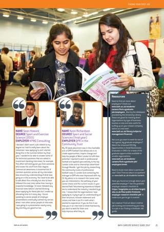 bath.ac.uk/careers BATH CAREERS SERVICE GUIDE 2017 21
Resources
Need to find out more about
employers? Check out
www.bath.ac.uk/students/
careers/find-a-graduate-
job/employers. Also try the databases
provided by the University Library.
These are great for tracking down
organisations by type of business,
location or size and also useful for
buffing up on your chosen company
before an interview!
www.bath.ac.uk/library/subjects/
management/financial.
Not sure you want to work for one of
the typical, big graduate employers?
Watch the streamed DVD Big
Opportunities in Small Businesses:
Graduates in SMEs for a taste of the
graduate opportunities available in
smaller organisations.
www.bath.ac.uk/students/
careers/find-a-graduate-job/
employers/smes.
Need to know more about a particular
role? Click ‘Find out about occupations’
on www.bath.ac.uk/students/careers.
Have you found out enough about your
potential employer? Use the graduate
employer research checklist at
https://targetjobs.co.uk/sites/targetj
obs.co.uk/files/public/Graduate-
employer-research-checklist.pdf to
make sure you’ve got it covered.
Get creative! Find out about creative
job-hunting and networking your way
to a job in our Finding a Graduate Job
guide.
NAME Sean Howard
DEGREE Sport and Exercise
Science (2015)
EMPLOYER KPMG Consulting
I decided I didn’t want a job related to my
degree so I had to really learn about the
industries I was applying to and I started
doing this in the summer before my final
year. I needed to be able to answer some of
the technical questions that are asked in
investment banking interviews, for example.
This effort will distinguish you from someone
who knows the stuff from their degree.
Commercial awareness is essential too. A
common question across all my interviews
was around my understanding of what was
going on in the economy. You need to be able
to talk about this critically but also to have
followed this over time rather than having a
snapshot knowledge. I’d never followed any
financial news before I started thinking
about applying for these jobs but I ended up
allocating time to it every day. I found
speaking to senior people at employer
presentations eventually calmed my nerves
when I met other senior people at interview.
I was going to a presentation nearly every
day and they are good fun too.
FINDING YOUR FIRST JOB
NAME Keon Richardson
DEGREE Sport and Social
Sciences (final year)
EMPLOYER QPR in the
Community Trust
My 30 week placement was in the charitable
arm of QPR Football Club whose aim is to
create opportunities, inspire change and
help the people of West London to fulfil their
potential. I wanted to work in professional
football and applied speculatively to the top
London clubs and to internships advertised
through Moodle. I got this job by researching
the community trusts of professional
football clubs in London and contacting the
manager at QPR who was impressed with my
CV. My advice is to research the career area
you are interested in, the pathway of your
career choice and the current issues in your
desired field. Volunteering experience helped
me to understand the industry I wanted to go
into. I researched the organisations I was
applying to, trying to get an understanding of
their structure, mission statement and
values and how it can fit in with what I
wanted to experience. If you do this it can
help you in an interview to show how keenly
you want to work for them and
help improve what they do.
 