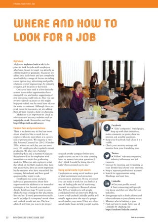 FINDING YOUR FIRST JOB
bath.ac.uk/careers22 BATH CAREERS SERVICE GUIDE 2017
WHERE AND HOW TO
LOOK FOR A JOB
MyFuture
MyFuture myfuture.bath.ac.uk is the
place to look for jobs with employers
who have chosen to target you directly as
a Bath student or graduate. Vacancies are
added on a daily basis and are completely
searchable by a range of factors including
career option (e.g. advertising and public
relations or civil engineering), by industry
or sector, job location or keyword.
Once you have used it a few times the
system learns what opportunities have
interested you and makes suggestions of
new ones you could look at. Also you can
review expired vacancies as this might
help you to find out the usual time of year
for some recruitment. Although there are
peak times for vacancies, we are adding
them all year round so keep on checking.
MyFuture is as important to check as
other national vacancy websites such as
targetjobs.co.uk. Remember our blog:
http://blogs.bath.ac.uk/careers
Careers fairs and presentations
There is no better way to find out more
about what it is like to work for an
employer than to meet them at a careers
fair or presentation. We organise a two-
day Autumn Careers Fair (20–21 October
2016) where on each day you can meet
over 100 employers who regularly recruit
graduates. We also run a Summer
Internship Fair and a Summer Graduate
Recruitment Fair for employers with
immediate vacancies for graduating
students. When we ask employers what
they think of the Bath students they have
met at our fairs, they are most impressed
by the students who have researched the
company beforehand and have good
questions they want to ask.
Employers may come and give
individual presentations about their
opportunities in addition to or instead of
coming to a fair. Second-year student
Anisha Patel (see page 9) went to some
while she was looking for her placement.
She told us: ‘I found presentations really
useful to judge if a company’s work ethos
and outlook would suit me. The best
advice I got from one was to do proper
Facebook
• ‘Like’ companies’ brand pages,
keep up with their initiatives,
make comments on posts, show an
interest, ask sensible questions.
• Keep your Facebook wall clean if it is
visible.
• Check your security settings and
monitor how your friends tag you.
Twitter
• ‘Follow’ relevant companies,
industry influencers and job
tweeters.
• Interact by tweeting and retweeting so
your Twitter feed shows your interests.
• Keep a separate professional account.
• Search for opportunities using
#hashtags and user lists.
LinkedIn
• Get your profile sorted.
• Start connecting with people
you know and then see who they are
linked to.
• Join groups such as Bath Alumni and
others relevant to your chosen sector.
• Monitor who is looking at you.
• Find out how to make better use of
LinkedIn by checking out
https://students.linkedin.com/uk.
research on the company before you
apply so you can use it in your covering
letter or answer interview questions. I
don’t think I would be doing this if it
hadn’t been pointed out to me.’
Using social media to job search
Employers are using social media as part
of their recruitment and attraction
process more and more. If you are smart
you can make it work for you both as a
way of finding jobs and of marketing
yourself to employers. Research shows
that 80% of employers will google
candidates before an interview. Did you
know a well-crafted LinkedIn profile will
usually appear near the top of a google
search under your name? Here are a few
social media basics to help you get started.
 