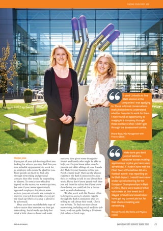 bath.ac.uk/careers BATH CAREERS SERVICE GUIDE 2017 23
FINDING YOUR FIRST JOB
Make sure you don’t
just sit behind a
computer screen making
applications to jobs you have seen
advertised. If I hadn’t have met the
Chief Exec of Pentathlon GB at a
football event I was reporting on
for Bath Impact, I would have never
ended up volunteering for the
European Championships in Bath
in 2015. There were loads of other
volunteers at that event but I
stayed in touch and would never
have got my current job but for
that chance meeting and
networking.
Michael Powell, BSc Maths and Physics
(2015)
Hidden jobs
If you put all your job-hunting effort into
looking for adverts you may find that you
miss valuable opportunities to work for
an employer who would be ideal for you.
More people are likely to find jobs
through networking and personal
contacts than they would by responding
to adverts. To some extent this does
depend on the sector you want to go into,
but even if you cannot speculatively
approach employers for jobs in some
sectors, you can certainly use contacts to
improve your job knowledge or even get
the heads up when a vacancy is about to
be advertised.
Once you have established the type of
role or sector that interests you then get
networking. Social media can help but
think a little closer to home and make
sure you have given some thought to
friends and family who might be able to
help you. Do you know what jobs the
parents and older siblings of your friends
do? Make it your business to find out.
Need a warm lead? Then use the alumni
experts in the Bath Connection because
they are willing to talk to you about their
work. If you don’t know people well then
just ask them for advice but if you know
them better you could ask for a favour
such as work shadowing.
We also work with the Alumni office
to bring you access to alumni experts
through the Bath Connection who are
willing to talk about their work. Check
our website. To find out more about
networking, including social media to job-
hunt, read our guide Finding a Graduate
Job online or hard copy.
I used LinkedIn to find
Bath alumni at the
companies I was applying
to. These informal conversations
really helped me to understand
whether I wanted to work for them.
I even found an opportunity to
reapply to a company through
these contacts when I didn’t get
through the assessment centre.
Bharat Bajaj, MSc Management with
Finance (2016)
 