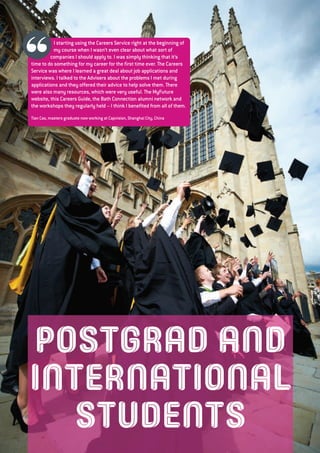 POSTGRAD AND
INTERNATIONAL
STUDENTS
I starting using the Careers Service right at the beginning of
my course when I wasn’t even clear about what sort of
companies I should apply to. I was simply thinking that it’s
time to do something for my career for the first time ever. The Careers
Service was where I learned a great deal about job applications and
interviews. I talked to the Advisers about the problems I met during
applications and they offered their advice to help solve them. There
were also many resources, which were very useful. The MyFuture
website, this Careers Guide, the Bath Connection alumni network and
the workshops they regularly held – I think I benefited from all of them.
Tian Cao, masters graduate now working at Capvision, Shanghai City, China
 