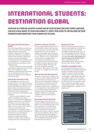 bath.ac.uk/careers
POSTGRAD AND INTERNATIONAL STUDENTS
INTERNATIONAL STUDENTS:
DESTINATION GLOBAL
STUDYING IN A FOREIGN COUNTRY IN WHAT MAY BE YOUR SECOND (OR EVEN THIRD) LANGUAGE
CAN GIVE A REAL BOOST TO YOUR EMPLOYABILITY. HERE’S OUR GUIDE TO CAPITALISING ON YOUR
STRENGTHS AND MAXIMISING YOUR CHANCES OF SUCCESS.
Get to grips with the UK recruitment
system
One of the biggest differences from your
own country may be the lack of degree
subject preference by many UK
employers. About half of the jobs we
advertise on MyFuture are available to
students from any degree. Engineering
students can go into management
consulting and chemistry students can go
into management – an analytical mind
and a good head for numbers are what
employers want.
It’s not enough that you have the skills
and academic achievements UK recruiters
want. It is as important to show
enthusiasm and motivation for the career
you are applying for. In fact, some
recruiters say that they hire for attitude
and train for skills.
Make the most of the help on offer
The job application process is extra
daunting when you are experiencing it in
another language, or at a distance. You’ll
be pleased to know that there is a lot of
help available to you from the Careers
Service, including in-depth workshops on
UK-style CVs and covering letters,
practice interviews and assessment centre
experience.
And if you find it difficult to make
effective contributions in a group
exercise, or ‘sell’ yourself in applications
and interviews because it is considered
boasting in your own country, don’t
worry. Come and talk things through
with one of our advisers, who will work
with you to demonstrate your
contributions in a way that is effective
and works for you. There’s also plenty of
information on our web pages for
international students, covering
workplace etiquette and cultural
differences as well as hints and tips on
navigating the UK recruitment process.
Motivation, motivation, motivation
At some stage in the recruitment process
you will need to explain why you want
the job and why are you interested in the
organisation. If you are not used to
sharing your thoughts and motivations
with strangers this can be uncomfortable
for you. The key is to try to think about
why the job you are applying for is
interesting to you. Maybe you are
attracted to the tasks involved in the job
or possibly you were inspired by one of
the employees talking about their job
when you attended an employer
presentation. What matters is that what
you write or say reflects a real interest in
the job.
Make the most of the 'Bath experience'
Trung Vu, an international student in his
second year, advises getting involved early
in extracurricular activities. He says:
‘There are lots of opportunities which the
SU advertises. Join societies or get more
involved with your society by being a
committee member. I am an academic rep
for two departments.’ Be careful to show
your good time management skills by
staying on top of your studies because
employers will look for both high
academic results and extracurricular
involvement.
Don't forget about jobs back home
We know many of you will want to
explore the UK job market, but also that
plenty of you are looking for jobs in your
home countries. So you might like to
know that we have access to a broad
range of information on global job
markets and vacancies as well as contacts
with overseas employers. We even have a
special International Careers Week in
March each year, full of globally-themed
events including remote presentations
from international employers.
Be aware of the rules
Many international students are keen to
build up work experience in the UK and
one way to do that can be through
internships and placements. Be aware of
the rules regarding the number of hours
you can work. Check this out at the ISAT
web page www.bath.ac.uk/students/visa-
advice/working-in-the-uk/index.html or
book an appointment with an
International Student Adviser, Student
Services Centre, Level 2, 4 West.
Capitalise on your global outlook
As an international student, you have
already shown you are flexible, adaptable
and have increased cultural awareness
simply by coming to study in another
country. And you can speak more than
one language – a definite advantage over
many British students. These are skills
increasingly sought after by employers in
the UK. And if you are returning to your
home country, the knowledge you will
have gained of another country will be a
valuable selling point – so make sure you
emphasise it!
Resources
If you would like to learn about the
graduate job market and recruitment
in the UK then see our webpages
www.bath.ac.uk/students/careers/
international.
Check for advice on working in the UK
during and after your studies
www.bath.ac.uk/ international/advice/
work.
For advice on searching for jobs
outside the UK see
our webpage www.bath.ac.uk/
students/careers/find-a-graduate-job/
abroad.
BATH CAREERS SERVICE GUIDE 2017 25
 
