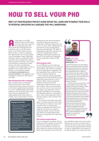 bath.ac.uk/careers26 BATH CAREERS SERVICE GUIDE 2017
thinking mean that doctoral graduates
can progress faster once they are in
employment’ (What Do Researchers Do?
3 years on, Vitae, 2010). Additionally, the
government’s review of postgraduate
education concluded that: ‘The skills of
postgraduates, especially researchers, are
critical for tackling major business
challenges and driving innovation and
growth’ (One Step Beyond: Making the
most of postgraduate education, BIS,
2010).
Showcasing your skills
So your PhD gives you more than just
research skills. But how can you work out
what all these ‘other skills’ are, and then
go about selling them to employers? Our
case study, John Clark, used the Careers
Service to help him understand.
Some companies actively target PhD
students because of the skills they develop
during their research projects, such as
analytical skills, project management,
problem-solving, creativity and
independence. Others, however, can be
more sceptical. This can be particularly
the case if you want to move away from
your subject area, when there can be a
perception that PhDs are too specialist.
One thing that helps here is the ability to
take a ‘client-centred approach’: look at
what the employer wants and show that
you have it.
No researcher worth their salt would
believe a journal article that made claims
not backed up by evidence. So you need
to work on how to articulate that
evidence in language that works for the
employer. One tip is to use ‘general’
rather than ‘specific’ terms to describe
your skills; for example talking about
delivering ‘oral presentations’ rather than
‘lectures’.
Your interests outside academia
If you’re targeting non-academic jobs, it’s
important to take examples of your skills
from activities outside of academia as
well as from the PhD. For instance, if a
job is asking for excellent communication
skills, many researchers will say that they
A
t what stage of your PhD
should you start to think about
your next steps? Four weeks in?
Six months before the end?
Three weeks after finishing? Doctoral
researchers come to visit the Careers
Service at all of these stages and more.
However, there is value in recognising
that right from the start of your research
you are developing a range of skills that
will help to make you employable. Often
researchers don’t recognise these skills or
think proactively about their career. There
can be benefits to analysing your skills,
interests and values, and starting to
investigate career opportunities as early as
possible in your research. We’ve put
together a career planning timeline
(www.bath.ac.uk/students/careers/
researchers/timeline) with suggested career
development activities for each stage of
your PhD.
What PhD graduates offer to employers
PhD researchers often see themselves
almost exclusively in terms of their
research project. But you have much more
to offer than in-depth subject knowledge.
In a survey of PhD graduate destinations,
employers said: ‘the maturity that comes
with a doctoral qualification, the
understanding of the whole variety of
complex issues and principles of critical
HOW TO SELL YOUR PHD
DON’T LET YOUR RESEARCH PROJECT ALONE DEFINE YOU. LEARN HOW TO MARKET YOUR SKILLS
TO POTENTIAL EMPLOYERS IN A LANGUAGE THEY WILL UNDERSTAND.
NAME John Clark
DEGREE (PhD) Chemistry
EMPLOYER PwC
I started thinking about my career options
about six months before the end of my PhD –
earlier would have been better. I started by
thinking broadly about career options and
then narrowed them down. I talked to a
Careers Adviser and went along to the Bath
Autumn Careers Fair where I met graduates
currently working in roles that interested me.
This helped me gain more insight into
different areas of work and work out what
would suit me best.
I knew that I wanted a career where I could
use my strengths: communication, data
analysis and computer modelling – all skills
that I had developed during my PhD in
Chemistry. I also wanted a role that involved
high-level client work, a skill I had enhanced
through explaining my research to senior
academics. I decided that actuarial work and
risk advisory fitted well with these strengths,
and also with the interest in accountancy I
had developed through taking on the role of
Cricket Club treasurer. Both my
extracurricular activities and research
experience were important for building
teamwork and organisational skills.
With the help of the Careers Service I put
together a CV that highlighted my relevant
skills, and felt well prepared to tackle
questions at interviews and
assessment centres.
Employers want PhDs
• 60 per cent of employers say that
PhD recruits are integral to
commercial success.
• 63 per cent of employers actively
target PhDs when recruiting.
• 74 per cent say PhD recruits
achieve high impact results within
two years of joining.
Source: EPSRC Report ‘Pulling Power of
the PhD’ April 2013 – A major
independent survey of leading
research-intensive employers closely
linking PhD-holders with increased
company performance and a host of
other benefits.
have published articles and written a thesis.
But that may not always resonate with an
employer. If, however, that same researcher
says that they have presented their research
to experts, schoolchildren and members of
the general public, won a poster prize and
POSTGRAD AND INTERNATIONAL STUDENTS
 