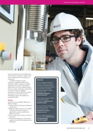 bath.ac.uk/careers
BATH CAREERS SERVICE GUIDE 2017 27
written an article for a local publication,
that sounds less academic, and more the
sort of communication an employer is
looking for.
Consider all aspects of your
experience. Emphasise hobbies that
would be useful to employers. Equally,
leadership, motivation, interpersonal
skills and so on can be evidenced clearly
from any sports, mentoring, volunteering
activities or clubs you regularly
participate in. It’s the skill that counts in
most cases, not the context it was
developed in: hence the emphasis on
transferable skills.
Top tips
So the keys to successfully selling your
PhD are simple:
• Analyse the job description and person
specification.
• Build up evidence that you are capable
of the job and match the person
specification, using examples from
different contexts.
• Have a clear sense of why you want to
do the job.
• Use positive language to convince the
employer that you’re the person they’re
looking for.
Resources
See our web pages for specialist
careers information and advice for
researchers, including information
on the potential career paths open to
you and advice on successful
marketing strategies to help you
achieve your aims.
www.bath.ac.uk/students/
careers/researchers.
Use the careers section of the Vitae
website, which is aimed
at researchers www.vitae.ac.uk/
researcher-careers.
Our Careers Advisers can help you
think about your future – so why not
book an appointment?
www.bath.ac.uk/students/
careers/one-to-one.
Check the PGSkills programme for
research students www.bath.ac.uk/
learningandteaching/
rdu/courses/pgskills.
POSTGRAD AND INTERNATIONAL STUDENTS
 