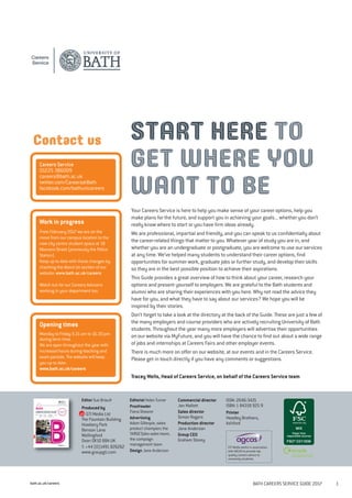 bath.ac.uk/careers BATH CAREERS SERVICE GUIDE 2017 1
Your Careers Service is here to help you make sense of your career options, help you
make plans for the future, and support you in achieving your goals... whether you don’t
really know where to start or you have firm ideas already.
We are professional, impartial and friendly, and you can speak to us confidentially about
the career-related things that matter to you. Whatever year of study you are in, and
whether you are an undergraduate or postgraduate, you are welcome to use our services
at any time. We’ve helped many students to understand their career options, find
opportunities for summer work, graduate jobs or further study, and develop their skills
so they are in the best possible position to achieve their aspirations.
This Guide provides a great overview of how to think about your career, research your
options and present yourself to employers. We are grateful to the Bath students and
alumni who are sharing their experiences with you here. Why not read the advice they
have for you, and what they have to say about our services? We hope you will be
inspired by their stories.
Don’t forget to take a look at the directory at the back of the Guide. These are just a few of
the many employers and course providers who are actively recruiting University of Bath
students. Throughout the year many more employers will advertise their opportunities
on our website via MyFuture, and you will have the chance to find out about a wide range
of jobs and internships at Careers Fairs and other employer events.
There is much more on offer on our website, at our events and in the Careers Service.
Please get in touch directly if you have any comments or suggestions.
Tracey Wells, Head of Careers Service, on behalf of the Careers Service team
Editor Sue Briault
Produced by
GTI Media Ltd
The Fountain Building
Howbery Park
Benson Lane
Wallingford
Oxon OX10 8BA UK
T: +44 (0)1491 826262
www.groupgti.com
Editorial Helen Turner
Proofreader
Fiona Shearer
Advertising
Adam Gillespie, sales
product champion; the
TARGETjobs sales team;
the campaign
management team
Design Jane Anderson
Commercial director
Jon Mallott
Sales director
Simon Rogers
Production director
Jane Anderson
Group CEO
Graham Storey
ISSN: 2046-3421
ISBN:1 84318 925 9
Printer
Headley Brothers,
Ashford
GTI Media works in association
with AGCAS to provide top
quality careers advice to
university students.
START HERE TO
GET WHERE YOU
WANT TO BE
Careers Service
01225 386009
careers@bath.ac.uk
twitter.com/CareersatBath
facebook.com/bathunicareers
Work in progress
From February 2017 we are on the
move from our campus location to the
new city centre student space at 18
Manvers Street (previously the Police
Station).
Keep up to date with these changes by
checking the About Us section of our
website: www.bath.ac.uk/careers
Watch out for our Careers Advisers
working in your department too.
Contact us
Opening times
Monday to Friday 9.15 am to 16.30 pm
during term time.
We are open throughout the year with
increased hours during teaching and
exam periods. The website will keep
you up to date:
www.bath.ac.uk/careers
 