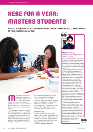 bath.ac.uk/careers28 BATH CAREERS SERVICE GUIDE 2017
POSTGRAD AND INTERNATIONAL STUDENTS
M
any masters students are
new to Bath and even new
to the UK. Only being here
for a year means you will
need to tap into the job market very
quickly, especially if you are interested in
business employers, who tend to start
their recruitment as the academic year
begins.
If your masters is relevant to certain
fields of employment it is essential that
you demonstrate how your masters can
be of use in the particular job you are
applying for. If your course or research
is less directly related then you need to
work out how to sell the transferable
skills picked up from the masters course.
For example, higher level skills gained
from a masters might include time
management (your course will be
intensive), project management, advanced
presentation skills and group working.
Make sure all of these are clearly
conveyed in your CV and covering letter.
Be sure to link skills achieved in your
masters to those required in the job.
How we can help
Visit our website www.bath.ac.uk/
careers where you will find details of our
services as well as a wealth of information
that will get you up to speed. Check out
our extensive programme of events and
keep up to date with vacancies in
MyFuture: myfuture.bath.ac.uk.
NAME Bharat Bajaj
DEGREE MSc Management with
Finance (2016)
When you arrive in September and some of
the graduate schemes close before the end
of the year, you have to be very quick at
knowing which companies you want to apply
for and which roles. It is a big shock to realise
you need to apply so quickly. You really need
to plan it out.
I was completely clueless how to answer
the questions on a company application
form. I didn’t know if it was very formal and
whether I needed to brag about myself or
not. Talking with a Careers Adviser helped me
to really explain myself to employers rather
than just speculating what was right.
I attended a workshop on job hunting for
International Students which would have
been useful if I had not already done my
homework before coming to Bath. I am
unusual to have done this as most of my
friends on my course haven’t. There are only
a selection of employers that you can apply
to but still you should only apply to
companies that really interest you, you can’t
apply to them all. Also I had a mock interview
and I attended a mock assessment centre
both run by the Careers Service. These gave
me a really good idea what to expect when
I came to the real thing.
I would recommend postgraduate
students to use the Careers Service. I see
students reluctant to get help when they get
stuck on putting their CV together or
answering application or interview questions
but getting help is one of the easiest things
to do. You may have to get up early to make
the appointment when they are busy but
why not make the best of it? Fifteen minutes
is a good amount of time as you can come in
with the thing that is most troubling
you and get an answer which is
personal to you.
HERE FOR A YEAR:
MASTERS STUDENTS
WITH RECRUITMENT DEADLINES BEGINNING SHORTLY AFTER YOU ARRIVE, YOU’LL NEED TO FOCUS
ON YOUR CAREER FROM DAY ONE.
 