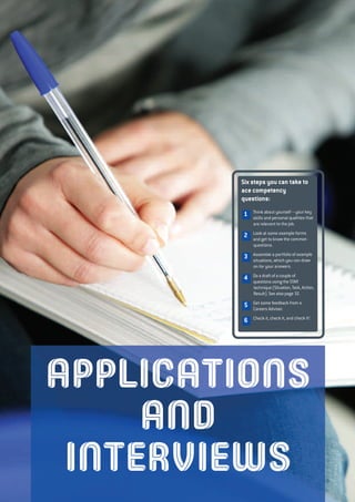 APPLICATIONS
AND
INTERVIEWS
Six steps you can take to
ace competency
questions:
Think about yourself – your key
skills and personal qualities that
are relevant to the job.
Look at some example forms
and get to know the common
questions.
Assemble a portfolio of example
situations, which you can draw
on for your answers.
Do a draft of a couple of
questions using the STAR
technique (Situation, Task, Action,
Result). See also page 32.
Get some feedback from a
Careers Adviser.
Check it, check it, and check it!
1
2
3
4
5
6
 