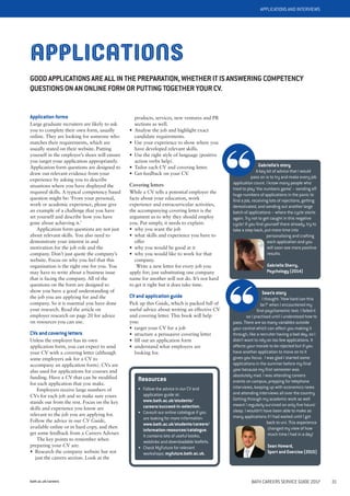 bath.ac.uk/careers BATH CAREERS SERVICE GUIDE 2017 31
APPLICATIONS AND INTERVIEWS
APPLICATIONS
GOOD APPLICATIONS ARE ALL IN THE PREPARATION, WHETHER IT IS ANSWERING COMPETENCY
QUESTIONS ON AN ONLINE FORM OR PUTTING TOGETHER YOUR CV.
Sean’s story
I thought: ‘How hard can this
be?’ when I encountered my
first psychometric test. I failed it
so I practised until I understood how to
pass. There are so many variables outside
your control which can affect you making it
through, like a recruiter having a bad day, so I
didn’t want to rely on too few applications. It
affects your morale to be rejected but if you
have another application to move on to it
gives you focus. I was glad I started some
applications in the summer before my final
year because my first semester was
absolutely mad. I was attending careers
events on campus, prepping for telephone
interviews, keeping up with economics news
and attending interviews all over the country.
Getting through my academic work as well
meant I regularly survived on only five hours’
sleep. I wouldn’t have been able to make as
many applications if I had waited until I got
back to uni. This experience
changed my view of how
much time I had in a day!
Sean Howard,
Sport and Exercise (2015)
Gabriella’s story
A key bit of advice that I would
pass on is to try and make every job
application count. I know many people who
tried to play ‘the numbers game’ – sending off
huge numbers of applications in the panic to
find a job, receiving lots of rejections, getting
demotivated, and sending out another large
batch of applications – where the cycle starts
again. Try not to get caught in this negative
cycle! If you find yourself there already, try to
take a step back, put more time into
personalising and crafting
each application and you
will soon see more positive
results.
Gabriella Sherry,
Psychology (2014)
Application forms
Large graduate recruiters are likely to ask
you to complete their own form, usually
online. They are looking for someone who
matches their requirements, which are
usually stated on their website. Putting
yourself in the employer’s shoes will ensure
you target your application appropriately.
Application form questions are designed to
draw out relevant evidence from your
experience by asking you to describe
situations where you have displayed the
required skills. A typical competency based
question might be: ‘From your personal,
work or academic experience, please give
an example of a challenge that you have
set yourself and describe how you have
gone about achieving it.’
Application form questions are not just
about relevant skills. You also need to
demonstrate your interest in and
motivation for the job role and the
company. Don’t just quote the company’s
website. Focus on why you feel that this
organisation is the right one for you. You
may have to write about a business issue
that is facing the company. All of the
questions on the form are designed to
show you have a good understanding of
the job you are applying for and the
company. So it is essential you have done
your research. Read the article on
employer research on page 20 for advice
on resources you can use.
CVs and covering letters
Unless the employer has its own
application form, you can expect to send
your CV with a covering letter (although
some employers ask for a CV to
accompany an application form). CVs are
also used for applications for courses and
funding. Have a CV that can be modified
for each application that you make.
Employers receive large numbers of
CVs for each job and so make sure yours
stands out from the rest. Focus on the key
skills and experience you know are
relevant to the job you are applying for.
Follow the advice in our CV Guide,
available online or in hard copy, and then
get some feedback from a Careers Adviser.
The key points to remember when
preparing your CV are:
• Research the company website but not
just the careers section. Look at the
products, services, new ventures and PR
sections as well.
• Analyse the job and highlight exact
candidate requirements.
• Use your experience to show where you
have developed relevant skills.
• Use the right style of language (positive
action verbs help).
• Tailor each CV and covering letter.
• Get feedback on your CV.
Covering letters
While a CV tells a potential employer the
facts about your education, work
experience and extracurricular activities,
the accompanying covering letter is the
argument as to why they should employ
you. Put simply, it needs to explain:
• why you want the job
• what skills and experience you have to
offer
• why you would be good at it
• why you would like to work for that
company.
Write a new letter for every job you
apply for; just substituting one company
name for another will not do. It’s not hard
to get it right but it does take time.
CV and application guide
Pick up this Guide, which is packed full of
useful advice about writing an effective CV
and covering letter. This book will help
you:
• target your CV for a job
• structure a persuasive covering letter
• fill out an application form
• understand what employers are
looking for.
Resources
• Follow the advice in our CV and
application guide at:
www.bath.ac.uk/students/
careers/succeed-in-selection.
• Consult our online catalogue if you
are looking for more information:
www.bath.ac.uk/students/careers/
information-resources/catalogue.
It contains lots of useful books,
weblinks and downloadable leaflets.
• Check MyFuture for relevant
workshops: myfuture.bath.ac.uk.
 