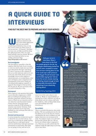 APPLICATIONS AND INTERVIEWS
bath.ac.uk/careers32 BATH CAREERS SERVICE GUIDE 2017
W
ell done! You’ve got the
employer’s attention with
your well crafted application
and even successfully
completing psychometric tests, so now
they want to meet you. Don’t worry if
you are nervous – it’s natural – but there
are ways you can help yourself by doing
the right preparation. Here are a few
hints and tips to get you started. We have
much more help and advice on our
website and in our blog:
http://blogs.bath.ac.uk/careers/.
Be knowledgeable
The first thing to remember is that the
employer likes the look of you in words,
so now you need to make sure you match
up to that person they have read about.
It’s time to swot up on the company. If
this is your first interview and you’ve not
much time, then think about your basic
knowledge. Focus on the employer’s
clients/customers, services/products, a few
facts and figures, main competitors and
developments in the sector. Check out
‘Get ahead with employer research’ on
page 20. Don’t forget to find out about
the job role too. Be sure you know what
you will be doing day to day.
Be prepared
Most employers ask questions that enable
you to show the competencies or skills
they are looking for by getting you to
describe a particular situation you have
been in. Check out our resources such as
our Interviews and Assessment Centres
Guide. Practise answering typical
questions using the STAR technique to
structure your answer: Situation, Task,
Action and Result. If you need some
feedback on your technique then talk to a
Careers Adviser.
Be smart and be punctual
A certain proportion of interview success
is about the way you look and act. You
won’t ace an interview by simply looking
the part but you could spoil a good
interview performance with poor personal
presentation or punctuality. Plan what
you are going to wear, and aim to be
A QUICK GUIDE TO
INTERVIEWS
FIND OUT THE BEST WAY TO PREPARE AND BEAT YOUR NERVES.
smart even if the work culture is not
usually so. Work on your handshake, if
meeting face to face, and how you will sit,
think about your eye contact, and smile.
For telephone, video or Skype think about
your surroundings and avoid
disturbances.
Be confident
There is no doubt that practice does make
perfect. The more preparation you do, the
less likely you are to be taken by surprise
and therefore the more confident you will
appear. Interviews are not meant to be
traps. An employer wants you to do well
because they already like you. All you
have to do is know what is expected of
you. That way you will confirm that the
employer made the right choice in inviting
you to meet them.
Hold your nerve in
interviews. When it
came down to the final
two people going for the job, my
employers deliberately pushed me
and the other candidate to areas
that we knew nothing about to see
if we could cope under pressure.
I literally got the job because I was
comfortable saying that I did not
know the correct answer, leaving
me feeling relaxed enough to have
a reasonable discussion about
something I knew absolutely
nothing about!
Gabriella Sherry, Psychology (2014)
Sean’s story
I have been for a lot of
interviews with finance
companies and I was up against a lot
of people who from year one have been
building their work experience. I wish I had
known at that stage that it mattered so much.
Although I haven’t done a lot of extracurricular
activities I think I have been able to draw on
my international background. Businesses are
global and they look for people who have the
adaptability to fit in to their offices wherever
in the world that might be.
I used the Bath Connection to find alumni
contacts and I had really useful discussions
with people in preparation for interviews with
companies. I didn’t find this information very
useful at the application stage but when I
went for interviews, especially at the final
round, the inside knowledge I gained from the
alumni was invaluable in differentiating me
from other candidates who may have only
looked at the company website. Networking is
very important. I’m using LinkedIn as well.
Everyone I’ve networked with so far has
encouraged me to keep in touch.
Personally I found telephone interviews much
harder even than assessment centres. I failed
quite a few before I got the hang of them.
They ask you competency questions, which
you can prepare for but you need to be able to
talk without notes to be convincing, so
getting lots of practice helps. But
you do need the pressure
of the real thing to learn
how to get it right.
Sean Howard,
Sport and Exercise (2015)
 