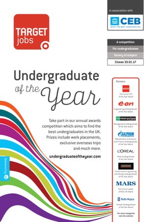 In association with
A competition
For undergraduates
Variety of subject
Closes 30.01.17
Take part in our annual awards
competition which aims to find the
best undergraduates in the UK.
Prizes include work placements,
exclusive overseas trips
and much more.
undergraduateoftheyear.com
Undergraduate
Deliveredby
of the
Year
Partners
The Future CFO
of the Year Award
Engineering Undergraduate
of the Year Award
Management Undergraduate
of the Year Award
Mathematics, Economics
and Finance Undergraduate
of the Year Award
Male Undergraduate
of the Year Award
Construction Engineering
and Design Undergraduate
of the Year Award
Female Undergraduate
of the Year Award
For more categories
visit the website
The Future Leader
of Mars UK Award
 