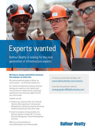 We ﬁnance, design and build the structures
that underpin our daily lives.
We need exceptional people to deliver our
iconic projects – we think that could be you.
Our Technical and Business Graduate Schemes
develop your expertise to the highest level.
You will receive in-depth training, recognised
qualifications and structured support to build
your future career.
Together we will:
• enhance your practical skills. Our Technical
Scheme offers experience in Construction
Management, Engineering, Quantity Surveying,
Health and Safety and many other fields.
• keep the company running smoothly. Our
Business Scheme includes HR, IT, Finance,
Business Management, General Management
and more.
Meet our current graduates at
www.balfourbeatty.com/meetourpeople.
Experts wanted
Balfour Beatty is looking for the next
generation of infrastructure experts
To view our current roles and apply, visit:
www.balfourbeatty.com/careers
If you have any questions, email us:
emergingtalent@balfourbeatty.com
 