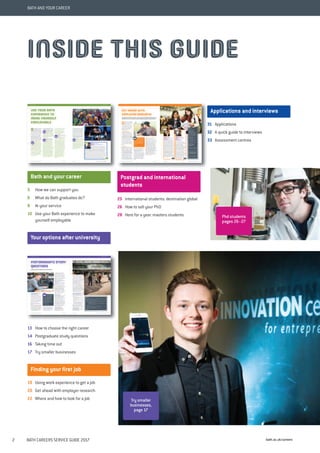 bath.ac.uk/careers2 BATH CAREERS SERVICE GUIDE 2017
BATH AND YOUR CAREER
5 How we can support you
6 What do Bath graduates do?
8 At your service
10 Use your Bath experience to make
yourself employable
13 How to choose the right career
14 Postgraduate study questions
16 Taking time out
17 Try smaller businesses
19 Using work experience to get a job
20 Get ahead with employer research
22 Where and how to look for a job
25 International students: destination global
26 How to sell your PhD
28 Here for a year: masters students
31 Applications
32 A quick guide to interviews
33 Assessment centres
Bath and your career
Your options after university
Finding your first job
Postgrad and international
students
Applications and interviews
INSIDE THIS GUIDE
Try smaller
businesses,
page 17
Phd students
pages 26–27
 
