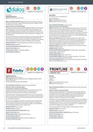 bath.ac.uk/careers38 THE UNIVERSITY OF BATH CAREERS GUIDE 2017
JOBS AND COURSE PROVIDERS
Ellen Millard
Dialog Semiconductor
WEB www.dialog-semiconductor.com
MAIN LOCATIONS OR REGIONS Dialog Semiconductor has offices in Germany,
UK, Austria, China, Greece, Japan, Hong Kong, Italy, Korea, Singapore, Taiwan,
the Netherlands, Turkey, and USA.
AREAS OF ACTIVITY & JOB FUNCTION(S)
Dialog Semiconductor provides highly integrated standard and custom mixed-
signal integrated circuits, optimised for smartphones, computing, IoT, LED
solid state lighting and smart home applications. Dialog’s innovative power
saving technologies deliver high efficiency and enhance the consumer’s user
experience by extending battery lifetime and enabling faster charging of their
portable devices.
We passionately believe that working at Dialog you will be joining the brightest,
most diverse and ambitious talent in the Semiconductor Industry. We are
proud to have won numerous awards and designs, including exclusive patents
and the opportunity for talent to progress at Dialog could not be greater.
GRADUATES SOUGHT Predominately electrical and electronic engineering
STARTING SALARY Competitive
PATTERN OF RECRUITMENT/CLOSING DATE Continuous
FORM OF APPLICATION Online
APPROX ANNUAL INTAKE 25+ graduates globally
VACATION WORK/COURSES Yes
VSGS
targetjobs.co.uk/employer-hubs
Dixon Wilson
22 Chancery Lane, London WC2A 1LS
TEL 020 7680 8100
EMAIL careers@dixonwilson.co.uk
WEB www.dixonwilson.co.uk/careers
MAIN LOCATIONS OR REGIONS London and Paris
AREAS OF ACTIVITY & JOB FUNCTION(S)
About Us Dixon Wilson is one of the leading accountancy firms in the UK, with
offices in London and Paris. We specialise in the provision of tax, accountancy
and advisory services to high net worth private clients, including their
families, trusts and businesses, as well as companies, entrepreneurs and their
businesses. We offer a personal, partner-led service. A high quality service is
critical to both us and our clients and a number of our client relationships date
back over 80 years and multiple generations.
What you can expect We offer you a practical experience in audit, tax and
accountancy in a 3 year fixed term contract. We allow you to gain exposure in
these areas and to support you in you in achieving the ACA qualification. In
addition, you will be given the opportunity to work with senior members of
staff as well as getting a good level of responsibility early in your career.
GRADUATES SOUGHT Any discipline, but a good level of numeracy and strong
interpersonal skills are key
STARTING SALARY Competitive
PATTERN OF RECRUITMENT/CLOSING DATE End of December – Spring Intake
and End of April – Autumn Intake
FORM OF APPLICATION Online
APPROX ANNUAL INTAKE London 14, Paris 1-2
VACATION WORK/COURSES Paid summer vacation placement in the London
office, to penultimate year University students
FOR VACATION WORK APPLY BY End of March 2017 by sending CV and covering
letter to careers@dixonwilson.co.uk
VSGS
targetjobs.co.uk/employer-hubs
Fidelity International
WEB www.fidelityrecruitment.com
SOCIAL MEDIA Facebook: www.facebook.com/FidelityGraduateRecruitment
Twitter: @Fidelity_UK
YouTube: www.youtube.com/user/FidelityUK
MAIN LOCATIONS OR REGIONS UK, Mainland Europe, Asia Pacific
AREAS OF ACTIVITY & JOB FUNCTION(S)
A commitment to excellence and innovation
Fidelity International offers world class investment solutions to clients that
range from individuals and financial advisers to large institutions,
governments, pension funds, banks and insurance companies.
What we do matters. We help people provide for their future, through offering
products, services and the information they need to make the right decisions.
As a privately owned business, we’re proud to say that we’re driven by client
success without distraction.
Our reach covers the globe, with offices in 24 countries across Europe, Asia
Pacific, India, the Middle East and Latin America. This gives us diversity of
culture, background, experience and thought that helps us think differently,
act innovatively and better meet our clients’ needs.
GRADUATES SOUGHT Any discipline
STARTING SALARY Competitive
PATTERN OF RECRUITMENT/CLOSING DATE Annual
FORM OF APPLICATION Online
APPROX ANNUAL INTAKE 40 graduates & 40 interns
VACATION WORK/COURSES Yes
FOR VACATION WORK APPLY BY 2017 Internship Programmes:
Saturday 31st December 2016.
VSGS
targetjobs.co.uk/employer-hubs
Frontline
65 Kingsway
London
WC2B 6TD
EMAIL recruitment@thefrontline.org.uk
WEB www.thefrontline.org.uk
MAIN LOCATIONS OR REGIONS Greater Manchester, Greater London, North East
and South East.
AREAS OF ACTIVITY & JOB FUNCTION(S)
Frontline’s graduate programme is a unique opportunity for high-achieving
individuals to join one of Britain’s toughest and most rewarding professions.
Our children’s social work programme offers you intensive practical and
academic training, coupled with leadership development opportunities
designed to shape a new generation of social leaders.
Throughout our two-year programme participants will work in a local authority
in one of our regions to transform the lives of vulnerable children and families.
The programme consists of an intensive five-week Summer Institute, one year
‘on-the-job’ training in a team of four and a second year as a qualified social
worker with the opportunity to study for a Masters.
If you’re passionate about leading change in society, apply to Frontline.
GRADUATES SOUGHT Any discipline
STARTING SALARY Competitive
PATTERN OF RECRUITMENT/CLOSING DATE August–November
FORM OF APPLICATION Online
APPROX ANNUAL INTAKE 300
VACATION WORK/COURSES No
GS
targetjobs.co.uk/employer-hubs
 