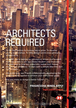 PROGRESSIVE MINDS APPLY
hsbc.com/careers
To lay foundations for businesses to grow. To develop
strong relationships. To help design world-class products
and services.
At HSBC, we’re looking for perceptive, driven and forward-
thinking people to join our Global Student and Graduate
Programmes to help our customers realise their hopes,
dreams and ambitions. To start with a simple idea then turn
it into reality.
Along the way, you’ll work collaboratively, developing the
essential skills needed to achieve your own career goals.
Are you ready to design a better future?
ARCHITECTS
REQUIRED
HSBC is committed to building a culture where all employees are valued, respected and opinions count. We take pride in providing a workplace that
fosters continuous professional development, flexible working and opportunities to grow within an inclusive and diverse environment.
 