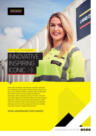 Every day, we design, manufacture, engineer and build
iconic buildings and complex infrastructure projects that
go on to be used by millions of people. We’re challenging
the industry with innovative design and delivery
techniques. We’re changing the way we work, using the
very latest digital tools and techniques. And we’re always
looking to create structures that will help build a better
future for everyone. We are the employer for graduates
looking to work on iconic projects and industry-leading
innovations within a hugely talented team.
WWW.LAINGOROURKE.COM/CAREERS
INNOVATIVE
INSPIRING
ICONIC
EARLY TALENT PROGRAMMES
 
