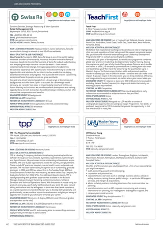 bath.ac.uk/careers42 THE UNIVERSITY OF BATH CAREERS GUIDE 2017
JOBS AND COURSE PROVIDERS
Sandrine Strickler, Strategic Resourcing & Talent Specialist
Swiss Re Management Ltd
Mythenquai 50/60, 8022 Zurich, Switzerland
TEL +41 (0)43 285 48 34
EMAIL graduates@swissre.com
WEB www.swissre.com/careers
SOCIAL MEDIA Linkedin, Twitter, Youtube
MAIN LOCATIONS OR REGIONS Headquartered in Zurich, Switzerland, Swiss Re
serves clients through a network of over 60 offices worldwide.
AREAS OF ACTIVITY & JOB FUNCTION(S)
About Swiss Re Founded in 1863, Swiss Re Group is one of the world’s leading
wholesale providers of reinsurance, insurance and other innovative forms of
insurance-based risk transfer. Our business at Swiss Re is about understanding
and analysing the major risks that concern the world − from natural
catastrophes to climate change, from ageing populations to cybercrime.
We combine experience with expertise and innovative thinking to create new
opportunities and solutions for our clients. And we enable the risk-taking
essential to enterprise and progress. This is possible with around 11,500 truly
exceptional Swiss Re people across our group worldwide.
Our goal is to attract talented people from a broad range of disciplines and
backgrounds and offer them a place to succeed. As a knowledge-based
company, we consider four areas to be particularly important for this: we
foster diversity and inclusion; we provide excellent development and training
opportunities; we work to maintain favorable employee relations; and we offer
competitive compensation and benefits.
GRADUATES SOUGHT All backgrounds
STARTING SALARY Competitive
PATTERN OF RECRUITMENT/CLOSING DATE Annual
FORM OF APPLICATION Online application, interview, assessment day
APPROX ANNUAL INTAKE 50 worldwide
VACATION WORK/COURSES Yes
VSGS
targetjobs.co.uk/employer-hubs
Teach First
6 Mitre Passage, London, SE10 0ER
EMAIL faq@teachfirst.org.uk
WEB teachfirst.org.uk/recruitment
MAIN LOCATIONS OR REGIONS East of England, East Midlands, Greater London,
North East, North West, South Coast, South East, South West, West Midlands,
Yorkshire, Wales
AREAS OF ACTIVITY & JOB FUNCTION(S)
We believe that inspirational teaching and leadership are vital to helping every
child succeed, regardless of their background. We support exceptional people
like you to become influential leaders through our Leadership Development
Programme (LDP) in schools across England and Wales.
Informed by 14 years of development, our world-class programme combines
global best practice in leadership development and teacher training. During
the programme you’ll gain a fully-funded Postgraduate Diploma, worth double
the credits of a PGCE, to become a qualified teacher. Covering both education
and leadership, you’ll then have the option to top the qualification up to a
Master’s degree. You’ll also acquire the key skills and personal qualities
needed to develop you into an effective leader - someone who can make a real
impact. If you can inspire in the classroom, you can bring resilience, efficiency
and imagination to any environment, no matter where your career takes you.
GRADUATES SOUGHT 2.1 degree or above and 300 UCAS points (or equivalent,
excluding General Studies) required, in a degree or A-levels that satisfy our
teaching subject requirements.
STARTING SALARY Competitive
PATTERN OF RECRUITMENT/CLOSING DATE Year-round applications, early
submission recommended as subjects close as they are filled.
FORM OF APPLICATION Online
APPROX ANNUAL INTAKE 1,750
VACATION WORK/COURSES Alongside our LDP we offer a number of
undergraduate opportunities including our Insight Programme - two weeks of
paid work experience for STEM students that provide the opportunity to find
out what the LDP is really like.
GS
targetjobs.co.uk/employer-hubs
TPP (The Phoenix Partnership) Ltd
TPP House, 129 Low Lane, Horsforth, Leeds, LS18 5PX
TEL 0113 2050082
EMAIL careers@tpp-uk.com
WEB www.tpp-uk.com/careers
MAIN LOCATIONS OR REGIONS Horsforth, Leeds
AREAS OF ACTIVITY & JOB FUNCTION(S)
TPP is a leading IT company, dedicated to delivering innovative healthcare
software through our four products: SystmOne, SystmOnline, SystmInsight
and SystmConnect. We are known for our outstanding achievements across
the NHS, with over 5,000 organisations across the country using SystmOne.
These include GP practices, hospitals, mental health trusts, and social care
services. TPP has been consistently recognised as an outstanding graduate
employer. In 2014 and 2015 we placed first in The Sunday Times 100 Best
Small Companies To Work For. Most recently, we were named ‘Top Company For
Graduates To Work For’ 2016/17 by The JobCrowd. Based in Leeds, TPP is
rapidly expanding with graduate opportunities available in the Account
Manager, Graduate Analyst, Marketing and Communications, Software
Developer and Technical Operations teams. With thousands of people using our
products every day, you’ll really feel the value of your work. We value natural
ability, enthusiasm and the willingness to learn over direct work experience,
so no prior experience is needed. We want you to develop both personally and
professionally, so we provide a supportive environment and give you plenty of
opportunities to add to your skills and enhance your career.
GRADUATES SOUGHT Minimum 2:2 degree, BBB at A Level (Minimum grades
are dependent on the role)
STARTING SALARY £28,000–£36,000 (dependent on the role)
PATTERN OF RECRUITMENT/CLOSING DATE Continuous
FORM OF APPLICATION Send CV and covering letter to careers@tpp-uk.com or
apply directly at www.tpp-uk.com/careers
APPROX ANNUAL INTAKE 50+
GS
targetjobs.co.uk/employer-hubs
UHY Hacker Young
Quadrant House
4 Thomas More Square
London
E1W 1YW
TEL 020 7216 4600
WEB www.uhy-earlycareers.com
MAIN LOCATIONS OR REGIONS London, Birmingham, Brighton, Letchworth,
Manchester, Newport, Nottingham, Sheffield, Sunderland, Scotland (with
Campbell Dallas)
AREAS OF ACTIVITY & JOB FUNCTION(S)
We offer all of the services you would expect from a firm of our size and a few
you might not expect:
• audit, accounting, payroll and bookkeeping;
• corporation and personal tax;
• corporate finance services such as strategic business advice, advice on
selling business, raising finance, public listings – in particular AIM support
services, and mergers & acquisitions;
• advice on family matters, including Inheritance Tax, trusts and other tax
planning;
• specialist services such as VAT, corporate restructuring and recovery,
international tax planning, tax investigations and litigation support; and
• company secretarial services.
GRADUATES SOUGHT Any discipline with a 2:1
STARTING SALARY Competitive
PATTERN OF RECRUITMENT/CLOSING DATE Annual
FORM OF APPLICATION Online - www.uhy-earlycareers.com
APPROX ANNUAL INTAKE 35
VACATION WORK/COURSES No
GS
targetjobs.co.uk/employer-hubs
 