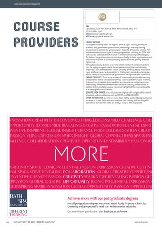 bath.ac.uk/careers46 THE UNIVERSITY OF BATH CAREERS GUIDE 2017
JOBS AND COURSE PROVIDERS
creative.
a	teacher.
Achieve more with our postgraduate degrees
Not all postgraduate degrees are created equal. Study for yours at Bath Spa
University and give yourself a head start in the creative industries.
Get more from your future. Visit bathspa.ac.uk/more
innovation	creativity	discovery	cutting	edge	inspired	challenge	coll
opportunity	iconic	Pride	revealing	creative	passion	influential	expre
nventive	inspiring	global	insight	chance	pride	collaboration	creativ
	passion	verve	expression	spark	insight	global	connections	spark	ins
hallenge	collaboration	creativity	opportunity	sensibility	passion	ico
MORE
COLLABORATION
CREATIVITY
OPPORTUNITY
pportunity	spark	iconic	influential	passion	expression	creative	cutting
iconic	influential	expression	cr
obal	spark	verve	revealing	
	spark	verve	revealing	passion	globinventive	chance	passion
expression	global	creative
nge	inspiring	spark	innovation	global	opportunity	passion	opportuni
global	creative	opportunit
different
thinking
PGI
Cascades 1, 1190 Park Avenue, Aztec West, Bristol, BS32 4FP
TEL 020 7887 2699
EMAIL clientservices@pgitl.com
WEB www.pgicyberacademy.com
COURSE OUTLINE
PGI’s Cyber Academy offers the highest level of cyber security training for
business and government professionals, delivering a one-stop training
environment to combat the growing cyber threat for all industry sectors. PGI
has developed advanced cyber training programmes including our QSTM and
ODF courses and leads the UK market in immersive training methodologies.
Our tailored range of courses are aimed specifically at those organisations and
individuals who work to protect company assets from the growing threat of
cybercrime.
PGI’s cyber security division is one of a select number of companies to have
met the highly stringent criteria for accreditation with the internationally
respected Council of Registered Ethical Security Testers (CREST). All our core
cyber staff are trained and accredited to the highest standard and are drawn
from a variety of corporate and UK government backgrounds and experience.
CAREER PROSPECTS There are a number of reasons why information security
professionals should consider completing a course at the PGI Cyber Academy.
It allows them to validate their capability and experience and perhaps more
importantly, differentiate themselves from other industry professionals. In
addition to this, multiple surveys have also highlighted the financial benefits
of achieving extra certifications.
QUALIFICATION GAINED All our courses are aligned with and geared to national
standards and accreditations such as CREST and TIGERSCHEME.
OTHER INFORMATION Our trainers come from highly qualified backgrounds who
are experts in their fields and who combine their training and teaching with
operational work so their skills are always as up to date as possible.
COURSE
PROVIDERS
 