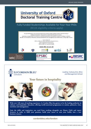 bath.ac.uk/careers THE UNIVERSITY OF BATH CAREERS GUIDE 2017 47
JOBS AND COURSE PROVIDERS
Leading Culinary Arts, Wine
and Management School
cordonbleu.edu/london
Your future in hospitality
With over 120 years of teaching experience, Le Cordon Bleu has grown to be the leading authority in
culinary and hospitality education, offering world-renowned programmes in cuisine, pâtisserie, wine,
nutrition and management.
Gain the skills and inspiration you need from working alongside our Master Chefs and expert
lecturers in order to fulfil your passions, build your career or turn your hobby into a new
business venture.
 