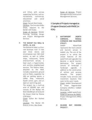 and Villas), with various
supporting facilities, such as:
recreational, commercial,
educational and social
amenities.
Client: Sorouh Real Estate.
Location: The Emirate of Abu
Dhabi, adjacent to the
border with Dubai.
Scope of Services: Master
Planning, Building Design
and Project Management
Services.
7- THE WAHAT HILI MALL &
HOTEL, AL AIN
The Wahat Hili Mall is a first-
rate boutique mall. It rises
over three stories and
encompasses over 160 retail
outlets, as well as coffee
shops, restaurants, family
entertainment venues, a
food court, a hypermarket,
and ancillary neighborhood
services. The Rotana Hotel,
attached to the Mall,
includes a basement, ground
and six floors, supported by
208 car parking spaces, a
coffee shop, restaurant,
health centre, gym, and an
open-air swimming pool.
The project has a built-up
area of 100,000 sqm and
consists of the Wahat Hili
Mall (30,000sqm of GLA)and
the Arjaan Hotel by Rotana
(258 keys).
Client: Sultan Bin Rashed
Group.
Location: The Wahat Hili
District, Al Ain, Abu Dhabi.
Scope of Services: Project
Management& Construction
Management Services.
II Samplesof Projects managed as
(Program Director) withPMDC(in
KSA):
1- WATERFRONT (NORTH
CORNICHE, MIDDLE
CORNICHE AND FALASTEEN
STREET:
Jeddah Waterfront
represents the main cultural
and touristic venues in
Jeddah city. The aim of the
project is to utilize the
unique features of the
waterfront and upgrade it to
become a world touristic
destination. The project
consists of landscape /
hardscape upgrade, in
addition to the construction
of utilities and services
networks. The project
includes many services and
investment locations that
cater to the users’ needs.
Client: Jeddah Development
& Urban Regeneration
Company (JDURC) / Jeddah
Municipality.
Location: Jeddah waterfront.
Scope of Services by PMDC:
Project Management (PMC)
Services.
2- SALMAN BAY HOUSING
PROJECT:
 
