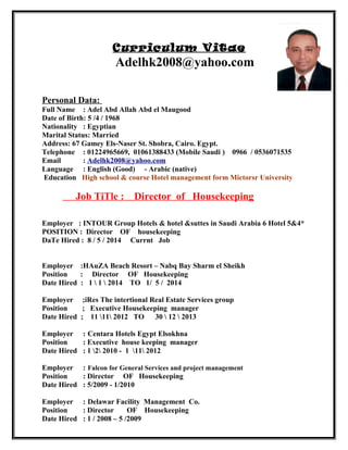 Curriculum Vitae
Adelhk2008@yahoo.com
Personal Data:
Full Name : Adel Abd Allah Abd el Maugood
Date of Birth: 5 /4 / 1968
Nationality : Egyptian
Marital Status: Married
Address: 67 Gamey Els-Naser St. Shobra, Cairo. Egypt.
Telephone : 01224965669, 01061388433 (Mobile Saudi ) 0966 / 0536071535
Email : Adelhk2008@yahoo.com
Language : English (Good) - Arabic (native)
Education High school & course Hotel management form Mictorsr University
Job TiTle : Director of Housekeeping
Employer : INTOUR Group Hotels & hotel &suttes in Saudi Arabia 6 Hotel 5&4*
POSITION : Director OF housekeeping
DaTe Hired : 8 / 5 / 2014 Currnt Job
Employer :HAuZA Beach Resort – Nabq Bay Sharm el Sheikh
Position : Director OF Housekeeping
Date Hired : 1  1  2014 TO 1/ 5 / 2014
Employer ;iRes The intertional Real Estate Services group
Position ; Executive Housekeeping manager
Date Hired ; 11 11 2012 TO 30  12  2013
Employer : Centara Hotels Egypt Elsokhna
Position : Executive house keeping manager
Date Hired : 1 2 2010 - 1 11 2012
Employer : Falcon for General Services and project management
Position : Director OF Housekeeping
Date Hired : 5/2009 - 1/2010
Employer : Delawar Facility Management Co.
Position : Director OF Housekeeping
Date Hired : 1 / 2008 – 5 /2009
 