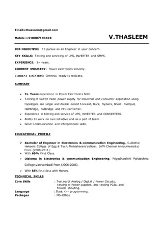 Email:vthasleem@gmail.com
Mobile:+918807190698 V.THASLEEM
JOB OBJECTIVE: To pursue as an Engineer in your concern.
KEY SKILLS: Testing and servicing of UPS, INVERTER and SMPS.
EXPERIENCE: 3+ years.
CURRENT INDUSTRY: Power electronics industry.
CURRENT LOCATION: Chennai, ready to relocate.
SUMMARY
 3+ Years experience in Power Electronics field.
 Testing of switch mode power supply for industrial and consumer application using
topologies like single and double ended Forward, Buck, Flyback, Boost, Pushpull,
Halfbridge, Fullbridge and PFC converter.
 Experience in testing and service of UPS, INVERTER and CONVERTERS.
 Ability to work on own initiative and as a part of team.
 Good communication and interpersonal skills.
EDUCATIONAL PROFILE
 Bachelor of Engineer in Electronics & communication Engineering, C.Abdhul
Hakeem College of Egg & Tech, Melvisharam,Vellore. (Affl-Chennai AnnaUniversity)
From (2008-2011).
 With 69% First Class.
 Diploma in Electronics & communication Engineering, Priyadharshini Polytechnic
College,Vaniyambadi From (2006-2008).
 With 84% first class with Honors.
TECHNICAL SKILLS
Core Skills : Testing of Analog / Digital / Power Circuits,
testing of Power supplies, and testing PCBs, and
trouble shooting.
Language : Basic C++ programming.
Packages : MS-Office
 