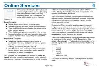 Page 10 of 29
Online Services 6
Online services describes the delivery of council
services using the website and through handling
some telephone calls to the Council using
automated systems. The Council’s plans for
service delivery are set out in the Customer
Strategy (7).
Design Principles:
Service delivery should become “online by default”
Services should take account of digitally excluded residents
There should be full integration between the website and the
line of business systems
There should be a single customer portal for online services
Services that will deliver the greatest savings, or the greatest
customer impact should be targeted for enhancement first
Medium Term Outcomes:
We will have a single customer portal, accessible by
smartphone, linked to our strategic line of business systems
We will have automated customer service transactions
including appointments and service requests
We will be able to store key facts (including equalities data)
about a person or place that impact on service delivery in a
way that can be shared across services
The Council will work to ensure that new services are “online by
default” and online transactional web pages are created to support
those services. Customers increasingly expect to be able to interact
with the Council at times that are convenient to them. Online
service delivery allows the Council to meet this expectation whilst
providing opportunities to reduce cost.
The Council remains committed to ensuring that residents who do
not have access to the internet, or who have disabilities that prevent
them accessing online services are still able to access services
through alternative methods.
Research from Ofcom shows that smartphones are increasingly
being used to access the Internet and this is reflected in the data
collected from the Council’s own website (visits using mobile devices
has grown from 3% in February 2011 to 25% in December 2012).
The Council will ensure that residents and customers can use their
smartphone to access information and services.
The Council has already started providing residents with the ability to
do more online with the launch of the “My Account” area of the
website in December 2011. The Council will further develop the “My
Account” page to provide additional access to some of the following
services:
Housing
Benefits
Parking
Leisure
Adult Social Care
This will include enhancing the ways in which payments are made
online.
 
