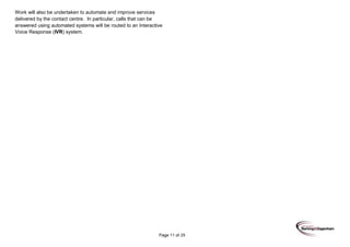 Page 11 of 29
Work will also be undertaken to automate and improve services
delivered by the contact centre. In particular, calls that can be
answered using automated systems will be routed to an Interactive
Voice Response (IVR) system.
 