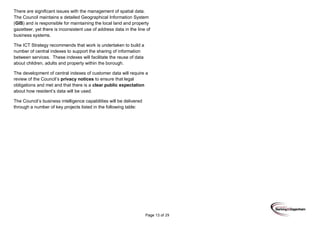 Page 13 of 29
There are significant issues with the management of spatial data.
The Council maintains a detailed Geographical Information System
(GIS) and is responsible for maintaining the local land and property
gazetteer, yet there is inconsistent use of address data in the line of
business systems.
The ICT Strategy recommends that work is undertaken to build a
number of central indexes to support the sharing of information
between services. These indexes will facilitate the reuse of data
about children, adults and property within the borough.
The development of central indexes of customer data will require a
review of the Council’s privacy notices to ensure that legal
obligations and met and that there is a clear public expectation
about how resident’s data will be used.
The Council’s business intelligence capabilities will be delivered
through a number of key projects listed in the following table:
 