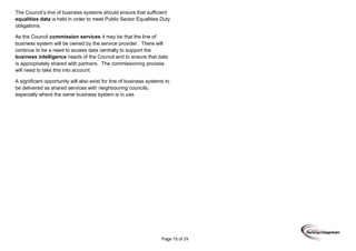 Page 15 of 29
The Council’s line of business systems should ensure that sufficient
equalities data is held in order to meet Public Sector Equalities Duty
obligations.
As the Council commission services it may be that the line of
business system will be owned by the service provider. There will
continue to be a need to access data centrally to support the
business intelligence needs of the Council and to ensure that data
is appropriately shared with partners. The commissioning process
will need to take this into account.
A significant opportunity will also exist for line of business systems to
be delivered as shared services with neighbouring councils,
especially where the same business system is in use.
 