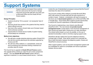 Page 16 of 29
Support Systems 9
Support systems encompass those systems
that are used across the Council to manage
resources and provide staff with core tools such
as Microsoft Office and the Oracle HR and
finance system.
Design Principles:
Systems should be “fit for purpose”, not necessarily “best of
breed”
Services should have access to the systems that they need to
deliver efficient services
New back office systems should make use of browser based
clients wherever possible
Opportunities for shared service models of system hosting
should always be considered
Medium term objectives:
We will have a single enterprise planning system (Oracle R12)
that will drive service planning by the business supported by
Finance and HR
We will have office software (i.e. spreadsheets, email and
word processing) that maximises existing investment but
provides value for money
The Council has to upgrade its Oracle HR and Finance system.
The upgrade will be carried out under the pan-London programme
Athena. This new Oracle HR and Finance system will be a
significant investment in a cloud based shared service. It will also
involve the use of standardised processes to ensure that the Council
maximises the value of its investment.
The Council’s existing office software (currently Microsoft Office
2007) will continue to provide staff with the tools required for a
number of years. However, consideration will need to be given to
the future use of cloud based systems such as Microsoft Office 365
or Google Apps. Cloud based office systems provide opportunities
to reduce the Council’s expenditure on Microsoft licensing.
The Council is implementing a new intranet using Microsoft
SharePoint 2010. The new intranet will provide records
management tools to assist teams in the structured management of
their records and assist staff in finding the up to date information.
The intranet will be based, as much as possible, on the use of
standard functionality in order to minimise ongoing support costs.
SharePoint will also replace the Council’s telephone directory,
currently held in Oracle. Work will be carried out to automate the
flow of staff information between the telephony system, Oracle and
SharePoint to ensure accuracy.
Other support systems, such as document management systems will
be investigated for options to consolidate and remove duplication
between service areas.
 