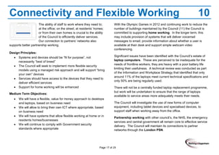 Page 17 of 29
Connectivity and Flexible Working 10
The ability of staff to work where they need to;
at the office; on the street; at residents’ homes;
or from their own homes is crucial to the ability
of the Council to efficiently deliver services.
Our connection to partners’ networks also
supports better partnership working.
Design Principles:
Systems and devices should be “fit for purpose”, not
necessarily “best of breed”
The Council will seek to implement more flexible security
models using a managed risk approach and will support “bring
your own” devices
Services should have access to the devices that they need to
deliver efficient services
Support for home working will be enhanced
Medium Term Objectives:
We will have a flexible, value for money approach to desktops
and laptops, based on business need
We will allow to bring their own ICT where appropriate, based
on business need
We will have systems that allow flexible working at home or in
residents homes/businesses
We will continue to comply with Government security
standards where appropriate
With the Olympic Games in 2012 and continuing work to reduce the
number of buildings maintained by the Council (11) the Council is
committed to supporting home working. In the longer term, this
may include provision of systems that will deliver voicemail
messages to email; provide information about whether a user is
available at their desk and support simple webcam video
conferencing.
Significant issues have been identified with the Council’s estate of
laptop computers. These are perceived to be inadequate for the
needs of frontline workers; they are heavy with a poor battery life
limiting their usefulness. A technical review was conducted as part
of the Information and Workplace Strategy that identified that only
around 11% of the laptops meet current technical specifications and
only 50% are being regularly used.
There will not be a centrally funded laptop replacement programme,
but work will be undertaken to ensure that the range of laptops
available to service areas more adequately meets their needs.
The Council will investigate the use of new forms of computer
equipment, including tablet devices and specialised devices, to
support staff when working away from the office.
Partnership working with other council’s, the NHS, the emergency
services and central government all remain core to effective service
delivery. The Council will maintain its connections to partner
networks through the London PSN.
 