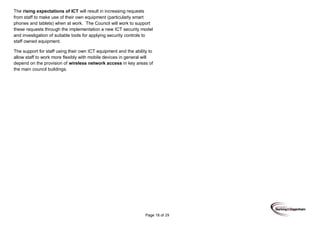 Page 18 of 29
The rising expectations of ICT will result in increasing requests
from staff to make use of their own equipment (particularly smart
phones and tablets) when at work. The Council will work to support
these requests through the implementation a new ICT security model
and investigation of suitable tools for applying security controls to
staff owned equipment.
The support for staff using their own ICT equipment and the ability to
allow staff to work more flexibly with mobile devices in general will
depend on the provision of wireless network access in key areas of
the main council buildings.
 