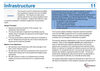 Page 19 of 29
Infrastructure 11
The Council’s core ICT infrastructure benefited
from significant investment from the One B&D
Programme. The network and data centre
operate well and do not require significant short
term investment. However there will be a need
to maintain investment in hardware replacement as warrantees
expire.
Design Principles:
Systems and devices should be “fit for purpose”, not
necessarily “best of breed”
The Council will seek to implement more flexible security
models using a managed risk approach and will support “bring
your own” devices
The Council will seek to reduce the total cost of ownership of
the ICT infrastructure through the use of cloud computing and
shared services wherever possible
Medium Term Objectives:
We will share more infrastructure with other boroughs in the
East London Solutions group
We will reduce the total cost of ownership of the council’s ICT
infrastructure making use of cloud based technologies where
appropriate
We will continue to invest in our infrastructure to provide
resilient and secure environments for our systems where
required
In the past the Council has used capital investment to renew its
network infrastructure and data centre. The last significant
investment was in 2010. Further investments will be required during
the period of this strategy. On a like-for-like basis the investment
required is likely to be in excess of £3.6 million by 2017. The Council
will work with Elevate to reduce this requirement through:
the adoption of new technologies
utilisation of cloud computing
use of shared service models
taking a risk managed approach to delaying the replacement
of older hardware.
The Council’s estate of desktop computers received investment
under the One B&D programme and is currently operating well.
However steps need to be taken to ensure that the desktop
computers can be managed as efficiently as possible.
The security measures implemented on the Council’s network will be
reviewed. Many of these security controls were implemented in
order to meet technical conditions required when the Council’s
network was connected to the central government extranet (GCSx).
Whilst it is important to maintain the network’s security and meet our
obligations it is recognised that the “one size fits all” approach to ICT
security has resulted in significant burdens for staff. The security
model will be redesigned to relax security where it is appropriate to
do so (particularly for staff who do not handle sensitive data).
The ending of Microsoft’s support for Windows XP in April 2014 (12)
will require consideration of how desktop computers are supported in
 