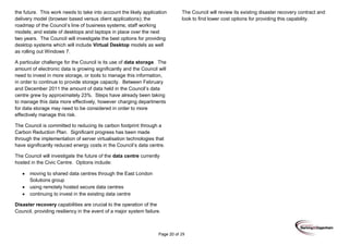 Page 20 of 29
the future. This work needs to take into account the likely application
delivery model (browser based versus client applications); the
roadmap of the Council’s line of business systems; staff working
models; and estate of desktops and laptops in place over the next
two years. The Council will investigate the best options for providing
desktop systems which will include Virtual Desktop models as well
as rolling out Windows 7.
A particular challenge for the Council is its use of data storage. The
amount of electronic data is growing significantly and the Council will
need to invest in more storage, or tools to manage this information,
in order to continue to provide storage capacity. Between February
and December 2011 the amount of data held in the Council’s data
centre grew by approximately 23%. Steps have already been taking
to manage this data more effectively, however charging departments
for data storage may need to be considered in order to more
effectively manage this risk.
The Council is committed to reducing its carbon footprint through a
Carbon Reduction Plan. Significant progress has been made
through the implementation of server virtualisation technologies that
have significantly reduced energy costs in the Council’s data centre.
The Council will investigate the future of the data centre currently
hosted in the Civic Centre. Options include:
moving to shared data centres through the East London
Solutions group
using remotely hosted secure data centres
continuing to invest in the existing data centre
Disaster recovery capabilities are crucial to the operation of the
Council, providing resiliency in the event of a major system failure.
The Council will review its existing disaster recovery contract and
look to find lower cost options for providing this capability.
 
